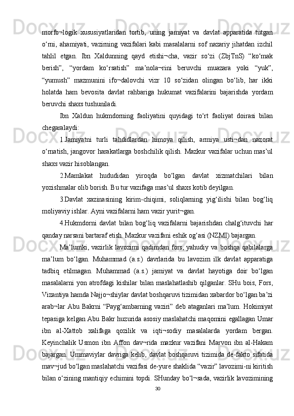 morfo¬logik   xususiyatlaridan   tortib,   uning   jamiyat   va   davlat   apparatida   tutgan
o‘rni,   ahamiyati,   vazirning   vazifalari   kabi   masalalarni   sof   nazariy   jihatdan   izchil
tahlil   etgan.   Ibn   Xaldunning   qayd   etishi¬cha,   vazir   so‘zi   (ZbjTnS)   “ko‘mak
berish”,   “yordam   ko‘rsatish”   ma’nola¬rini   beruvchi   muazara   yoki   “yuk”,
“yumush”   mazmunini   ifo¬dalovchi   vizr   10   so‘zidan   olingan   bo‘lib,   har   ikki
holatda   ham   bevosita   davlat   rahbariga   hukumat   vazifalarini   bajarishda   yordam
beruvchi shaxs tushuniladi. 
Ibn   Xaldun   hukmdorning   faoliyatini   quyidagi   to‘rt   faoliyat   doirasi   bilan
chegaralaydi: 
1.Jamiyatni   turli   tahdidlardan   himoya   qilish,   armiya   usti¬dan   nazorat
o‘rnatish, jangovor harakatlarga boshchilik qilish. Mazkur vazifalar uchun mas’ul
shaxs vazir hisoblangan. 
2.Mamlakat   hududidan   yiroqda   bo‘lgan   davlat   xizmatchilari   bilan
yozishmalar olib borish. Bu tur vazifaga mas’ul shaxs kotib deyilgan. 
3.Davlat   xazinasining   kirim-chiqimi,   soliqlarning   yig‘ilishi   bilan   bog‘liq
moliyaviy ishlar. Ayni vazifalarni ham vazir yurit¬gan. 
4.Hukmdorni   davlat   bilan   bog‘liq   vazifalarni   bajarishdan   chalg‘ituvchi   har
qanday narsani bartaraf etish. Mazkur vazifani eshik og‘asi (NZMI) bajargan. 
Ma’lumki,  vazirlik  lavozimi   qadimdan   fors,   yahudiy  va   boshqa   qabilalarga
ma’lum   bo‘lgan.   Muhammad   (a.s.)   davrlarida   bu   lavozim   ilk   davlat   apparatiga
tadbiq   etilmagan.   Muhammad   (a.s.)   jamiyat   va   davlat   hayotiga   doir   bo‘lgan
masalalarni  yon  atrofdagi   kishilar   bilan   maslahatlashib   qilganlar.  SHu  bois,   Fors,
Vizantiya hamda Najjo¬shiylar davlat boshqaruvi tizimidan xabardor bo‘lgan ba’zi
arab¬lar   Abu Bakrni   “Payg‘ambarning  vaziri” deb  ataganlari   ma’lum.  Hokimiyat
tepasiga kelgan Abu Bakr huzurida asosiy maslahatchi maqomini egallagan Umar
ibn   al-Xattob   xalifaga   qozilik   va   iqti¬sodiy   masalalarda   yordam   bergan.
Keyinchalik   Usmon   ibn   Affon   dav¬rida   mazkur   vazifani   Marvon   ibn   al-Hakam
bajargan.   Ummaviylar   davriga   kelib,   davlat   boshqaruvi   tizimida   de-fakto   sifatida
mav¬jud bo‘lgan maslahatchi vazifasi de-yure shaklida “vazir” lavozimi-ni kiritish
bilan o‘zining mantiqiy echimini topdi. SHunday bo‘l¬sada, vazirlik lavozimining
30 