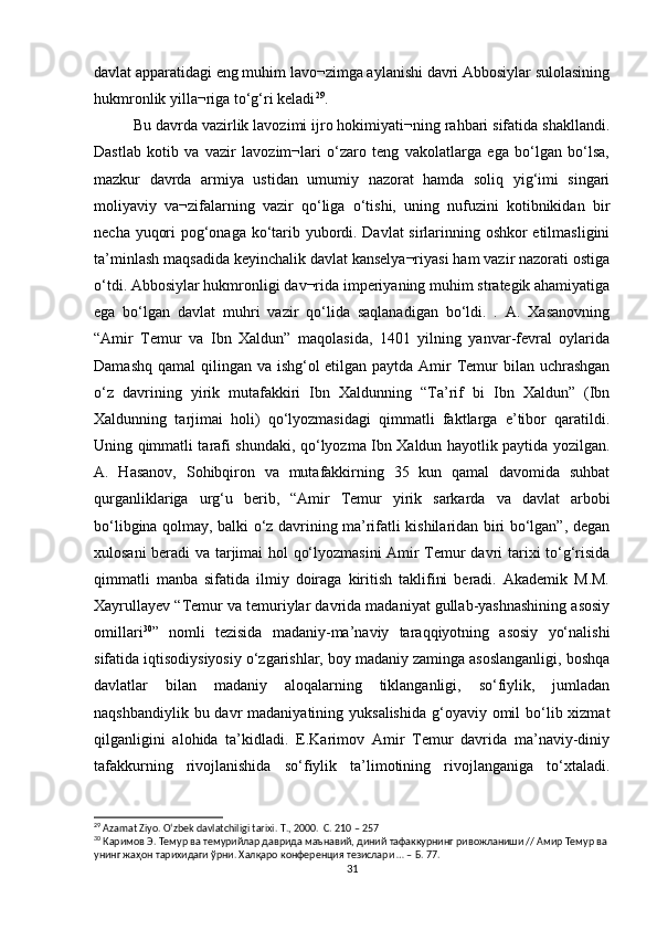 davlat apparatidagi eng muhim lavo¬zimga aylanishi davri Abbosiylar sulolasining
hukmronlik yilla¬riga to‘g‘ri keladi 29
. 
Bu davrda vazirlik lavozimi ijro hokimiyati¬ning rahbari sifatida shakllandi.
Dastlab   kotib   va   vazir   lavozim¬lari   o‘zaro   teng   vakolatlarga   ega   bo‘lgan   bo‘lsa,
mazkur   davrda   armiya   ustidan   umumiy   nazorat   hamda   soliq   yig‘imi   singari
moliyaviy   va¬zifalarning   vazir   qo‘liga   o‘tishi,   uning   nufuzini   kotibnikidan   bir
necha yuqori pog‘onaga ko‘tarib yubordi. Davlat sirlarinning oshkor etilmasligini
ta’minlash maqsadida keyinchalik davlat kanselya¬riyasi ham vazir nazorati ostiga
o‘tdi. Abbosiylar hukmronligi dav¬rida imperiyaning muhim strategik ahamiyatiga
ega   bo‘lgan   davlat   muhri   vazir   qo‘lida   saqlanadigan   bo‘ldi.   .   A.   Xasanovning
“Amir   Temur   va   Ibn   Xaldun”   maqolasida,   1401   yilning   yanvar-fevral   oylarida
Damashq qamal  qilingan va ishg‘ol etilgan paytda Amir  Temur bilan uchrashgan
o‘z   davrining   yirik   mutafakkiri   Ibn   Xaldunning   “Ta’rif   bi   Ibn   Xaldun”   (Ibn
Xaldunning   tarjimai   holi)   qo‘lyozmasidagi   qimmatli   faktlarga   e’tibor   qaratildi.
Uning qimmatli tarafi shundaki, qo‘lyozma Ibn Xaldun hayotlik paytida yozilgan.
A.   Hasanov,   Sohibqiron   va   mutafakkirning   35   kun   qamal   davomida   suhbat
qurganliklariga   urg‘u   berib,   “Amir   Temur   yirik   sarkarda   va   davlat   arbobi
bo‘libgina qolmay, balki o‘z davrining ma’rifatli kishilaridan biri bo‘lgan”, degan
xulosani beradi va tarjimai hol qo‘lyozmasini  Amir Temur davri tarixi to‘g‘risida
qimmatli   manba   sifatida   ilmiy   doiraga   kiritish   taklifini   beradi.   Akademik   M.M.
Xayrullayev “Temur va temuriylar davrida madaniyat gullab-yashnashining asosiy
omillari 30
”   nomli   tezisida   madaniy-ma’naviy   taraqqiyotning   asosiy   yo‘nalishi
sifatida iqtisodiysiyosiy o‘zgarishlar, boy madaniy zaminga asoslanganligi, boshqa
davlatlar   bilan   madaniy   aloqalarning   tiklanganligi,   so‘fiylik,   jumladan
naqshbandiylik bu davr  madaniyatining yuksalishida  g‘oyaviy omil  bo‘lib xizmat
qilganligini   alohida   ta’kidladi.   E.Karimov   Amir   Temur   davrida   ma’naviy-diniy
tafakkurning   rivojlanishida   so‘fiylik   ta’limotining   rivojlanganiga   to‘xtaladi.
29
 Azamat Ziyo. O‘zbek davlatchiligi tarixi.  T., 2000.  C. 210 – 257
30
 Каримов Э. Темур ва темурийлар даврида маънавий, диний тафаккурнинг ривожланиши // Амир Темур ва
унинг жаҳон тарихидаги ўрни. Халқаро конференция тезислари … – Б. 77.
31 