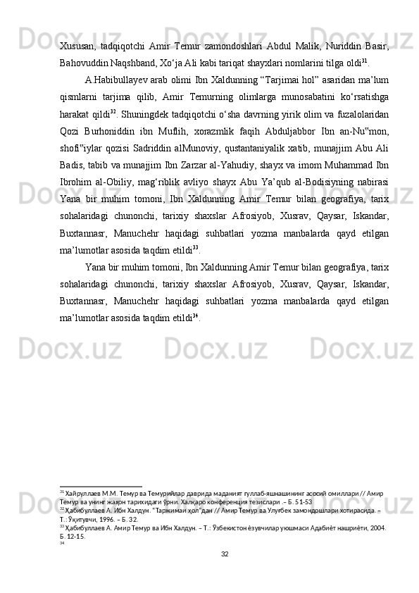 Xususan,   tadqiqotchi   Amir   Temur   zamondoshlari   Abdul   Malik,   Nuriddin   Basir,
Bahovuddin Naqshband, Xo‘ja Ali kabi tariqat shayxlari nomlarini tilga oldi 31
.
A.Habibullayev arab olimi Ibn Xaldunning “Tarjimai hol” asaridan ma’lum
qismlarni   tarjima   qilib,   Amir   Temurning   olimlarga   munosabatini   ko‘rsatishga
harakat qildi 32
. Shuningdek tadqiqotchi o‘sha davrning yirik olim va fuzalolaridan
Qozi   Burhoniddin   ibn   Muflih,   xorazmlik   faqih   Abduljabbor   Ibn   an-Nu mon,‟
shofi iylar   qozisi   Sadriddin   alMunoviy,   qustantaniyalik   xatib,   munajjim   Abu   Ali	
‟
Badis, tabib va munajjim Ibn Zarzar al-Yahudiy, shayx va imom Muhammad Ibn
Ibrohim   al-Obiliy,   mag‘riblik   avliyo   shayx   Abu   Ya’qub   al-Bodisiyning   nabirasi
Yana   bir   muhim   tomoni,   Ibn   Xaldunning   Amir   Temur   bilan   geografiya,   tarix
sohalaridagi   chunonchi,   tarixiy   shaxslar   Afrosiyob,   Xusrav,   Qaysar,   Iskandar,
Buxtannasr,   Manuchehr   haqidagi   suhbatlari   yozma   manbalarda   qayd   etilgan
ma’lumotlar asosida taqdim etildi 33
.
Yana bir muhim tomoni, Ibn Xaldunning Amir Temur bilan geografiya, tarix
sohalaridagi   chunonchi,   tarixiy   shaxslar   Afrosiyob,   Xusrav,   Qaysar,   Iskandar,
Buxtannasr,   Manuchehr   haqidagi   suhbatlari   yozma   manbalarda   qayd   etilgan
ma’lumotlar asosida taqdim etildi 34
.
31
 Хайруллаев М.М. Темур ва Темурийлар даврида маданият гуллаб-яшнашининг асосий омиллари // Амир
Темур ва унинг жаҳон тарихидаги ўрни. Халқаро конференция тезислари .– Б. 51-53
32
 Ҳабибуллаев А. Ибн Халдун. “Таржимаи ҳол”дан // Амир Темур ва Улуғбек замондошлари хотирасида. – 
Т.: Ўқитувчи, 1996. – Б. 32.
33
 Ҳабибуллаев А. Амир Темур ва Ибн Халдун. – Т.: Ўзбекистон ѐзувчилар уюшмаси Адабиѐт нашриѐти, 2004. 
Б. 12-15.
34
 
32 