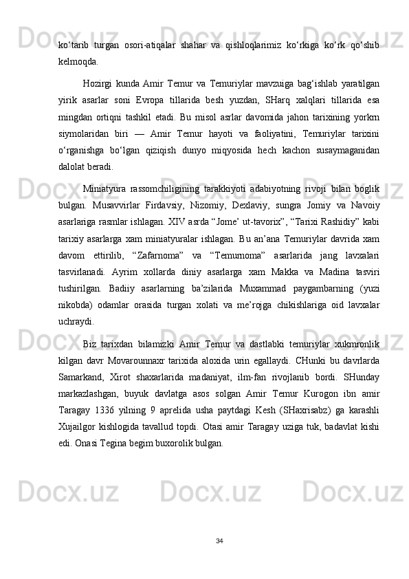 ko‘tarib   turgan   osori-atiqalar   shahar   va   qishloqlarimiz   ko‘rkiga   ko‘rk   qo‘shib
kelmoqda. 
Hozirgi   kunda   Amir   Temur   va   Temuriylar   mavzuiga   bag‘ishlab   yaratilgan
yirik   asarlar   soni   Evropa   tillarida   besh   yuzdan,   SHarq   xalqlari   tillarida   esa
mingdan   ortiqni   tashkil   etadi.   Bu   misol   asrlar   davomida   jahon   tarixining   yorkrn
siymolaridan   biri   —   Amir   Temur   hayoti   va   faoliyatini,   Temuriylar   tarixini
o‘rganishga   bo‘lgan   qiziqish   dunyo   miqyosida   hech   kachon   susaymaganidan
dalolat beradi. 
Miniatyura   rassomchiligining   tarakkiyoti   adabiyotning   rivoji   bilan   boglik
bulgan.   Musavvirlar   Firdavsiy,   Nizomiy,   Dexlaviy,   sungra   Jomiy   va   Navoiy
asarlariga rasmlar ishlagan. XIV asrda “Jome’ ut-tavorix”, “Tarixi Rashidiy” kabi
tarixiy   asarlarga   xam   miniatyuralar   ishlagan.   Bu   an’ana   Temuriylar   davrida   xam
davom   ettirilib,   “Zafarnoma”   va   “Temurnoma”   asarlarida   jang   lavxalari
tasvirlanadi.   Ayrim   xollarda   diniy   asarlarga   xam   Makka   va   Madina   tasviri
tushirilgan.   Badiiy   asarlarning   ba’zilarida   Muxammad   paygambarning   (yuzi
nikobda)   odamlar   orasida   turgan   xolati   va   me’rojga   chikishlariga   oid   lavxalar
uchraydi. 
Biz   tarixdan   bilamizki   Amir   Temur   va   dastlabki   temuriylar   xukmronlik
kilgan   davr   Movarounnaxr   tarixida   aloxida   urin   egallaydi.   CHunki   bu   davrlarda
Samarkand,   Xirot   shaxarlarida   madaniyat,   ilm-fan   rivojlanib   bordi.   SHunday
markazlashgan,   buyuk   davlatga   asos   solgan   Amir   Temur   Kurogon   ibn   amir
Taragay   1336   yilning   9   aprelida   usha   paytdagi   Kesh   (SHaxrisabz)   ga   karashli
Xujailgor   kishlogida   tavallud  topdi.   Otasi   amir   Taragay   uziga   tuk,  badavlat   kishi
edi. Onasi Tegina begim buxorolik bulgan. 
34