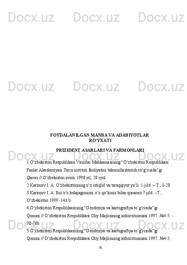 FOYDALANILGAN MANBA VA ADABIYOTLAR  
RO‘YXATI
PRIZIDENT ASARLARI VA FARMONLARI
1 O‘zbekiston Respublikasi Vazirlar Mahkamasining “O‘zbekiston Respublikasi 
Fanlar Akademiyasi Tarix instituti faoliyatini takomillashtirish to‘g‘risida”gi 
Qarori // O‘zbekiston ovozi 1998 yil, 28 iyul. 
2 Karimov I. A. O‘zbekistonning o‘z istiqlol va taraqqiyot yo‘li. 1-jild. – T.,  б -28 
3 Karimov I. A. Biz o‘z kelajagimizni o‘z qo‘limiz bilan quramiz.7-jild. –T., 
O‘zbekiston.1999.-146 b. 
4 O‘zbekiston Respublikasining “Geodeziya va kartografiya to‘g‘risida”gi 
Qonuni // O‘zbekiston Respublikasi Oliy Majlisining axborotnomasi.1997. №4-5. -
70-76b 
5 O‘zbekiston Respublikasining “Geodeziya va kartografiya to‘g‘risida”gi 
Qonuni // O‘zbekiston Respublikasi Oliy Majlisining axborotnomasi.1997. №4-5. 
35 