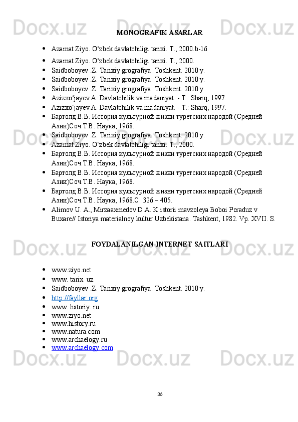 MONOGRAFIK ASARLAR
 Azamat Ziyo. O‘zbek davlatchiligi tarixi. T., 2000.b-16 
 Azamat Ziyo. O‘zbek davlatchiligi tarixi. T., 2000. 
 Saidboboyev .Z. Tarixiy grografiya. Toshkent. 2010 y. 
 Saidboboyev .Z. Tarixiy grografiya. Toshkent. 2010 y. 
 Saidboboyev .Z. Tarixiy grografiya. Toshkent. 2010 y. 
 Azizxo‘jayev A. Davlatchilik va madaniyat. - T.: Sharq, 1997.
 Azizxo‘jayev A. Davlatchilik va madaniyat. - T.: Sharq, 1997. 
 Бартолд В.В. История культурной жизни туретских народой (Средней 
Азии)Соч.Т.В. Наука, 1968. 
 Saidboboyev .Z. Tarixiy grografiya. Toshkent. 2010 y.
 Azamat Ziyo. O‘zbek davlatchiligi tarixi. T., 2000.
 Бартолд В.В. История культурной жизни туретских народой (Средней 
Азии)Соч.Т.В. Наука, 1968. 
 Бартолд В.В. История культурной жизни туретских народой (Средней 
Азии)Соч.Т.В. Наука, 1968. 
 Бартолд В.В. История культурной жизни туретских народой (Средней 
Азии)Соч.Т.В. Наука, 1968.C. 326 – 405. 
 Alimov   U .  A .,  Mirzaaxmedov   D . A .  K   istorii   mavzoleya   Boboi   Poraduz   v  
Buxare //  Istoriya   materialnoy   kultur   Uzbekistana .  Tashkent, 1982. Vp. XVII. S.
FOYDALANILGAN INTERNET SAITLARI
 www.ziyo.net 
 www. tarix. uz. 
 Saidboboyev .Z. Tarixiy grografiya. Toshkent. 2010 y. 
 http://fayllar.org   
 www. hstoriy. ru 
 www.ziyo.net 
 www.history.ru 
 www.natura.com 
 www.archaelogy.ru 
 www.archaelogy.com   
36 