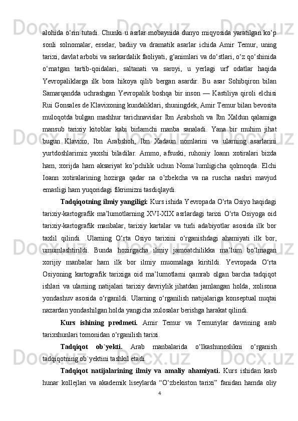 alohida o‘rin tutadi. Chunki u asrlar mobaynida dunyo miqyosida yaratilgan ko‘p
sonli   solnomalar,   esselar,   badiiy   va   dramatik   asarlar   ichida   Аmir   Temur,   uning
tarixi, davlat arbobi va sarkardalik faoliyati, g‘animlari va do‘stlari, o‘z qo‘shinida
o‘rnatgan   tartib-qoidalari,   saltanati   va   saroyi,   u   yerlagi   urf   odatlar   haqida
Yevropaliklarga   ilk   bora   hikoya   qilib   bergan   asardir.   Bu   asar   Sohibqiron   bilan
Samarqandda   uchrashgan   Yevropalik   boshqa   bir   inson   —   Kastiliya   qiroli   elchisi
Rui Gonsales de Klavixoning kundaliklari, shuningdek, Аmir Temur bilan bevosita
muloqotda   bulgan   mashhur   tarichnavislar   Ibn   Аrabshoh   va   Ibn   Xaldun   qalamiga
mansub   tarixiy   kitoblar   kabi   birlamchi   manba   sanaladi.   Yana   bir   muhim   jihat
bugun   Klavixo,   Ibn   Аrabshoh,   Ibn   Xadaun   nomlarini   va   ularning   asarlarini
yurtdoshlarimiz   yaxshi   biladilar.   Аmmo,   afsuski,   ruhoniy   Ioann   xotiralari   bizda
ham,   xorijda   ham   aksariyat   ko pchilik   uchun   Noma`lumligicha   qolmoqda.   Elchiʼ
Ioann   xotiralarining   hozirga   qadar   na   o zbekcha   va   na   ruscha   nashri   mavjud	
ʼ
emasligi ham yuqoridagi fikrimizni tasdiqlaydi.
Tadqiqotning ilmiy yangiligi:  Kurs ishida Yevropada O‘rta Osiyo haqidagi
tarixiy-kartografik   ma’lumotlarning   XVI-XIX   asrlardagi   tarixi   O‘rta   Osiyoga   oid
tarixiy-kartografik   manbalar,   tarixiy   kartalar   va   turli   adabiyotlar   asosida   ilk   bor
taxlil   qilindi.   .Ularning   O‘rta   Osiyo   tarixini   o‘rganishdagi   ahamiyati   ilk   bor,
umumlashtirildi.   Bunda   hozirgacha   ilmiy   jamoatchilikka   ma’lum   bo‘lmagan
xorijiy   manbalar   ham   ilk   bor   ilmiy   muomalaga   kiritildi.   Yevropada   O‘rta
Osiyoning   kartografik   tarixiga   oid   ma’lumotlarni   qamrab   olgan   barcha   tadqiqot
ishlari   va   ularning   natijalari   tarixiy   davriylik   jihatdan   jamlangan   holda,   xolisona
yondashuv   asosida   o‘rganildi.   Ularning   o‘rganilish   natijalariga   konseptual   nuqtai
nazardan yondashilgan holda yangicha xulosalar berishga harakat qilindi.
Kurs   ishining   predmeti.   Amir   Temur   va   Temuriylar   davrining   arab
tarixshunlari tomonidan o‘rganilish tarixi.
Tadqiqot   ob`yekti.   Arab   manbalarida   o‘lkashunoslikni   o‘rganish
tadqiqotning ob`yektini tashkil etadi. 
Tadqiqot   natijalarining   ilmiy   va   amaliy   ahamiyati.   Kurs   ishidan   kasb
hunar   kollejlari   va   akademik   liseylarda   “O‘zbekiston   tarixi”   fanidan   hamda   oliy
4 