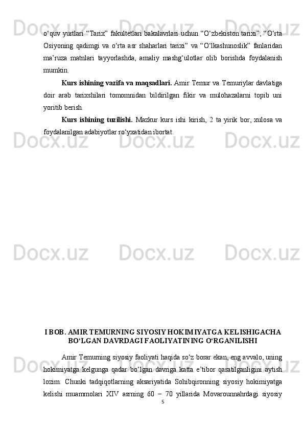 o‘quv yurtlari “Tarix” fakultetlari bakalavrlari uchun “O‘zbekiston tarixi”, “O‘rta
Osiyoning   qadimgi   va   o‘rta   asr   shaharlari   tarixi”   va   “O‘lkashunoslik”   fanlaridan
ma’ruza   matnlari   tayyorlashda,   amaliy   mashg‘ulotlar   olib   borishda   foydalanish
mumkin.
Kurs ishining vazifa va maqsadlari.   Amir Temur va Temuriylar davlatiga
doir   arab   tarixshilari   tomomnidan   bildirilgan   fikir   va   mulohazalarni   topib   uni
yoritib berish.
Kurs   ishining   tuzilishi.   Mazkur   kurs   ishi   kirish,   2   ta   yirik   bor,   xulosa   va
foydalanilgan adabiyotlar ro‘yxatidan ibortat.
I BOB. AMIR TEMURNING SIYOSIY HOKIMIYATGA KELISHIGACHA
BO‘LGAN DAVRDAGI FAOLIYATINING O‘RGANILISHI
Amir Temurning siyosiy faoliyati haqida so‘z borar ekan, eng avvalo, uning
hokimiyatga   kelgunga   qadar   bo‘lgan   davriga   katta   e’tibor   qaratilganligini   aytish
lozim.   Chunki   tadqiqotlarning   aksariyatida   Sohibqironning   siyosiy   hokimiyatga
kelishi   muammolari   XIV   asrning   60   −   70   yillarida   Movarounnahrdagi   siyosiy
5 