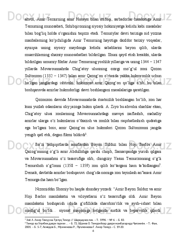 ahvol,   Amir   Temurning   amir   Husayn   bilan   ittifoqi,   sarbadorlar   harakatiga   Amir
Temurning munosabati, Sohibqironning siyosiy hokimiyatga kelishi kabi masalalar
bilan bog‘liq holda o‘rganishni taqozo etadi. Temuriylar davri tarixiga oid yozma
manbalarning   ko‘pchiligida   Amir   Temurning   hayotiga   daxldor   tarixiy   voqealar,
ayniqsa   uning   siyosiy   maydonga   kelishi   sabablarini   bayon   qilib,   ularda
muarrihlarning shaxsiy munosabatlari bildirilgan. Shuni qayd etish kerakki, ularda
bildirilgan umumiy fikrlar Amir Temurning yoshlik yillariga va uning 1344 − 1347
yillarda   Movarounnahrda   Chig‘atoy   ulusining   oxirgi   mo‘g‘ul   xoni   Qozon
Sultonxon (1332 − 1347) bilan amir Qazog‘on o‘rtasida yakka hukmronlik uchun
bo‘lgan   janglardagi   ishtiroki,   hokimiyat   amir   Qazog‘on   qo‘liga   o‘tib,   bu   bilan
boshqaruvda amirlar hukmdorligi davri boshlangani masalalariga qaratilgan.
Qozonxon   davrida   Movarounnahrda   itoatsizlik   boshlangan   bo‘lib,   xon   har
kuni yuzlab odamlarni oliy jazoga hukm qilardi. A. Ziyo bu ahvolni sharhlar ekan,
Chig‘atoy   ulusi   xonlarining   Movarounnahrdagi   mavqei   zaiflashib,   mahalliy
amirlar   ularga   o‘z   hukmlarini   o‘tkazish   va   xonlik   bilan   raqobatlashish   qudratiga
ega   bo‘lgani   bois,   amir   Qazog‘on   ulus   hukmdori   Qozon   Sultonxonni   jangda
yengib qatl etdi, degan fikrni bildirdi 1
.
Ba’zi   tadqiqotlarda   amirlardan   Bayon   Sulduz   bilan   Hoji   Barlos   Amir
Qazog‘onning   o‘g‘li   amir   Abdullohga   qarshi   chiqib,   Samarqandga   yurish   qilgani
va   Movarounnahrni   o‘z   tasarrufiga   olib,   chingiziy   Yasun   Temurxonning   o‘g‘li
Temurshoh   o‘g‘lonni   (1358   −   1359)   xon   qilib   ko‘targani   ham   ta’kidlangan 2
.
Demak, davlatda amirlar boshqaruvi chog‘ida nomiga xon tayinlash an anasi Amir‟
Temurgacha ham bo‘lgan.
Nizomiddin Shomiy bu haqda shunday yozadi: “Amir Bayon Sulduz va amir
Hoji   Barlos   mamlakatni   va   viloyatlarni   o‘z   tasarrufiga   oldi.   Amir   Bayon
mamlakatni   boshqarish   ishida   g‘ofillikda   sharobxo‘rlik   va   aysh−ishrat   bilan
mashg‘ul   bo‘ldi…   siyosat   maqomiga   kelganda   sustlik   va   beparvolik   qilardi.
1
 Зиѐ А. Амир Темур ва Туғлуқ Темур // Шарқшунослик. – Т.: 1996. − № 6. – Б. 83.
2
 Темур ва Улуғбек даври тарихи ... – Б. 72; Бўриев О. Темурийлар даври манбаларида Чағониѐн. – Т.: Фан,
2001. – Б. 5-7; Ахмедов Б., Мукминова Р., Пугаченкова Г. Амир Темур.– С. 19-20.
6