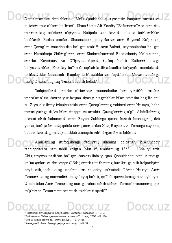 Donishmandlar   demishlarki:   “Mulk   (podshohlik)   siyosatsiz   barqaror   turmas   va
qilichsiz mustahkam bo‘lmas”. Sharafiddin Ali Yazdiy “Zafarnoma”sida ham shu
mazmundagi   so‘zlarni   o‘qiymiz.   Natijada   ular   davrida   o‘lkada   tartibsizliklar
boshlandi.   Barlos   amirlari   Shaxrisabzni,   jaloyirlardan   amir   Boyazid   Xo‘jandni,
amir   Qazog‘on xonadonidan  bo‘lgan amir  Husayn   Balxni,  naymonlardan  bo‘lgan
amir   Hamidxoja   Shibirg‘onni,   amir   Shohmuhammad   Badaxshoniy   Ko‘histonni,
amirlar   Kayxisrav   va   O ljoytu   Aperdi   ittifoq   bo‘lib   Xatlonni   o‘ziga‟
bo‘ysundirdilar.   Shunday   bo‘linish   oqibatida   fitnafasodlar   ko‘payib,   mamlakatda
tartibsizliklar   boshlandi.   Bunday   tartibsizliklardan   foydalanib,   Movarounnahrga
mo‘g‘ul xoni Tug‘luq Temur bostirib keladi 3
.
Tadqiqotlarda   amirlar   o‘rtasidagi   munosabatlar   ham   yoritilib,   mazkur
voqealar   o‘sha   davrda  yuz   bergan   siyosiy   o‘zgarishlar   bilan  bevosita   bog‘liq   edi.
A.   Ziyo   o‘z   ilmiy   izlanishlarida   amir   Qazog‘onning   nabirasi   amir   Husayn,   bobo
meros yurtiga da’vo bilan chiqqan va amakisi  Qazog‘onning o‘g‘li  Abdullohning
o‘chini   olish   bahonasida   amir   Bayon   Sulduzga   qarshi   kurash   boshlagan 4
,   deb
yozsa, boshqa bir tadqiqotida uning amirlardan Xizr, Boyazid va Temurga suyanib,
bobosi davridagi mavqeni tiklab olmoqchi edi 5
, degan fikrni bildiradi.
Amirlarning   ittifoqlikdagi   faoliyati,   ularning   oqibatlari   B.Ahmedov
tadqiqotlarida   ham   tahlil   etilgan.   Muallif,   amirlarning   1363   −   1364   yillarda
Chig‘atoyxon   naslidan   bo‘lgan   darveshlikda   yurgan   Qobulshohni   xonlik   taxtiga
ko‘targanlari va shu voqea (1364) amirlar ittifoqining buzilishiga olib kelganligini
qayd   etib,   deb   uning   sababini   esa   shunday   ko‘rsatadi:   “Amir   Husayn   Amir
Temurni uning nomzodini taxtga loyiq ko‘rib, qo‘llab-quvvatlamaganida ayblaydi.
U xon bilan Amir Temurning orasiga rahna solish uchun, Tarmashirinxonning qizi
to‘g‘risida Temur nomidan mish-mishlar tarqatdi” 6
.
3
  Натанзий Муиниддин. Соҳибқирон ҳаѐтидан лавҳалар … – Б. 5.
4
 Зиѐ Азамат. Ўзбек давлатчилиги тарихи. – Т.: Шарқ, 2000. – Б. 156.
5
 Зиѐ А. Амир Темур ва Туғлуқ Темур … − Б. 84-85.
6
 Аҳмедов Б. Амир Темур ҳақида ҳикоялар … – Б. 54.
7 