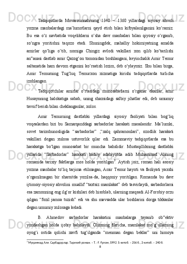 Tadqiqotlarda   Movarounnahrning   1340   −   1360   yillardagi   siyosiy   ahvoli
yozma   manbalardagi   ma’lumotlarni   qayd   etish   bilan   kifoyalanilganini   ko‘ramiz.
Bu   esa   o‘z   navbatida   voqeliklarni   o‘sha   davr   manbalari   bilan   qiyosiy   o‘rganib,
so‘ngra   yoritishni   taqozo   etadi.   Shuningdek,   mahalliy   hokimiyatning   amalda
amirlar   qo‘liga   o‘tib,   nomiga   Chingiz   avlodi   vakillari   xon   qilib   ko‘tarilishi
an anasi dastlab amir Qazog‘on tomonidan boshlangani, keyinchalik Amir Temur‟
saltanatida ham davom etganini ko‘rsatish lozim, deb o‘ylaymiz. Shu bilan birga,
Amir   Temurning   Tug‘luq   Temurxon   xizmatiga   kirishi   tadqiqotlarda   turlicha
izohlangan. 
Tadqiqotchilar   amirlar   o‘rtasidagi   munosabatlarni   o‘rganar   ekanlar,   amir
Husaynning   halokatiga   sabab,   uning   shaxsidagi   salbiy   jihatlar   edi,   deb   umumiy
tavsif berish bilan cheklanganlar, xolos. 
Amir   Temurning   dastlabki   yillardagi   siyosiy   faoliyati   bilan   bog‘liq
voqealardan   biri   bu   Samarqanddagi   sarbadorlar   harakati   masalasidir.   Ma’lumki,
sovet   tarixshunosligida   “sarbadorlar”   ,“xalq   qahramonlari”,   ozodlik   harakati
vakillari   degan   xulosa   ustuvorlik   qilar   edi.   Zamonaviy   tadqiqotlarda   esa   bu
harakatga   bo‘lgan   munosabat   bir   muncha   bahslidir.   Mustaqillikning   dastlabki
yillarida   “Sarbadorlar”   harakati   badiiy   adabiyotda   adib   Muhammad   Alining
romanida   tarixiy   faktlarga   mos   holda   yoritilgan 7
.   Aytish   joiz,   roman   hali   asosiy
yozma   manbalar   to‘liq   tarjima   etilmagan,   Amir   Temur   hayoti   va   faoliyati   yaxshi
o‘rganilmagan   bir   sharoitda   yozilsa-da,   haqqoniy   yoritilgan.   Romanda   bu   davr
ijtimoiy-siyosiy ahvolini muallif “taxtsiz mamlakat” deb tasvirlaydi, sarbadorlarni
esa zamonning eng ilg‘or kishilari deb hisoblab, ularning maqsadi Al-Forobiy orzu
qilgan   “fozil   jamoa   tuzish”   edi   va   shu   mavsadda   ular   boshlarini   dorga   tikkanlar
degan umumiy xulosaga keladi. 
B.   Ahmedov   sarbadorlar   harakatini   manbalarga   tayanib   ob ektiv	
‟
yondashgan   holda   ijobiy   baholaydi.   Olimning   fikricha,   mamlakat   mo‘g‘ullarning
oyog‘i   ostida   qolishi   xavfi   tug‘ilganda   “menman   degan   beklar”   uni   himoya
7
 Муҳаммад Али. Сарбадорлар. Тарихий роман. – Т.: Ғ. Ғулом, 1992. 1-китоб. – 256 б., 2-китоб. – 240 б.
8 