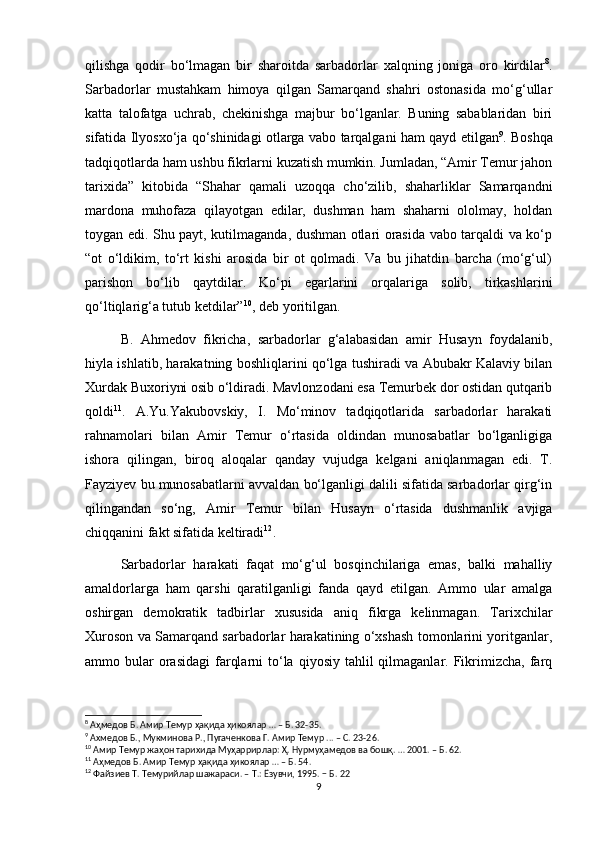 qilishga   qodir   bo‘lmagan   bir   sharoitda   sarbadorlar   xalqning   joniga   oro   kirdilar 8
.
Sarbadorlar   mustahkam   himoya   qilgan   Samarqand   shahri   ostonasida   mo‘g‘ullar
katta   talofatga   uchrab,   chekinishga   majbur   bo‘lganlar.   Buning   sabablaridan   biri
sifatida Ilyosxo‘ja qo‘shinidagi otlarga vabo tarqalgani ham qayd etilgan 9
. Boshqa
tadqiqotlarda ham ushbu fikrlarni kuzatish mumkin. Jumladan, “Amir Temur jahon
tarixida”   kitobida   “Shahar   qamali   uzoqqa   cho‘zilib,   shaharliklar   Samarqandni
mardona   muhofaza   qilayotgan   edilar,   dushman   ham   shaharni   ololmay,   holdan
toygan edi. Shu payt, kutilmaganda, dushman otlari orasida vabo tarqaldi va ko‘p
“ot   o‘ldikim,   to‘rt   kishi   arosida   bir   ot   qolmadi.   Va   bu   jihatdin   barcha   (mo‘g‘ul)
parishon   bo‘lib   qaytdilar.   Ko‘pi   egarlarini   orqalariga   solib,   tirkashlarini
qo‘ltiqlarig‘a tutub ketdilar” 10
, deb yoritilgan. 
B.   Ahmedov   fikricha,   sarbadorlar   g‘alabasidan   amir   Husayn   foydalanib,
hiyla ishlatib, harakatning boshliqlarini qo‘lga tushiradi va Abubakr Kalaviy bilan
Xurdak Buxoriyni osib o‘ldiradi. Mavlonzodani esa Temurbek dor ostidan qutqarib
qoldi 11
.   A.Yu.Yakubovskiy,   I.   Mo‘minov   tadqiqotlarida   sarbadorlar   harakati
rahnamolari   bilan   Amir   Temur   o‘rtasida   oldindan   munosabatlar   bo‘lganligiga
ishora   qilingan,   biroq   aloqalar   qanday   vujudga   kelgani   aniqlanmagan   edi.   T.
Fayziyev bu munosabatlarni avvaldan bo‘lganligi dalili sifatida sarbadorlar qirg‘in
qilingandan   so‘ng,   Amir   Temur   bilan   Husayn   o‘rtasida   dushmanlik   avjiga
chiqqanini fakt sifatida keltiradi 12
.
Sarbadorlar   harakati   faqat   mo‘g‘ul   bosqinchilariga   emas,   balki   mahalliy
amaldorlarga   ham   qarshi   qaratilganligi   fanda   qayd   etilgan.   Ammo   ular   amalga
oshirgan   demokratik   tadbirlar   xususida   aniq   fikrga   kelinmagan.   Tarixchilar
Xuroson va Samarqand sarbadorlar harakatining o‘xshash tomonlarini yoritganlar,
ammo bular  orasidagi  farqlarni   to‘la  qiyosiy  tahlil   qilmaganlar. Fikrimizcha,  farq
8
 Аҳмедов Б. Амир Темур ҳақида ҳикоялар … – Б. 32-35.
9
 Ахмедов Б., Мукминова Р., Пугаченкова Г. Амир Темур ... – С. 23-26.
10
 Амир Темур жаҳон тарихида Муҳaррирлaр: Ҳ. Нурмуҳaмедoв вa бoшқ. … 2001. – Б. 62.
11
 Аҳмедов Б. Амир Темур ҳақида ҳикоялар … – Б. 54.
12
 Файзиев Т. Темурийлар шажараси. – Т.: Ёзувчи, 1995. − Б. 22
9 