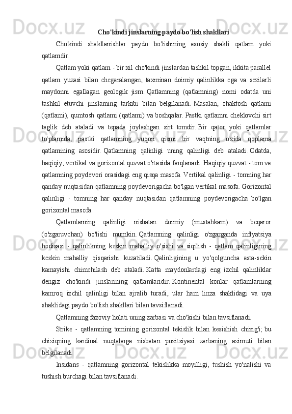 Cho'kindi jinslarning paydo bo'lish shakllari
Cho'kindi shakllanishlar	 paydo	 bo'lishining	 asosiy	 shakli	 qatlam	 yoki
qatlamdir.
Qatlam	
 yoki	 qatlam	 - bir	 xil	 cho'kindi	 jinslardan	 tashkil	 topgan,	 ikkita	 parallel
qatlam	
 yuzasi	 bilan	 chegaralangan,	 taxminan	 doimiy	 qalinlikka	 ega	 va	 sezilarli
maydonni	
 egallagan	 geologik	 jism.   Qatlamning	 (qatlamning)	 nomi	 odatda	 uni
tashkil	
 etuvchi	 jinslarning	 tarkibi	 bilan	 belgilanadi.   Masalan,	 ohaktosh	 qatlami
(qatlami),	
 qumtosh	 qatlami	 (qatlami)	 va	 boshqalar.   Pastki	 qatlamni	 cheklovchi	 sirt
taglik	
 deb	 ataladi	 va	 tepada	 joylashgan	 sirt	 tomdir.   Bir	 qator	 yoki	 qatlamlar
to'plamida,	
 pastki	 qatlamning	 yuqori	 qismi	 bir	 vaqtning	 o'zida	 qoplama
qatlamining	
 asosidir.   Qatlamning	 qalinligi	 uning	 qalinligi	 deb	 ataladi.   Odatda,
haqiqiy,	
 vertikal	 va	 gorizontal	 quvvat	 o'rtasida	 farqlanadi.   Haqiqiy	 quvvat	 - tom	 va
qatlamning	
 poydevori	 orasidagi	 eng	 qisqa	 masofa.   Vertikal	 qalinligi	 - tomning	 har
qanday	
 nuqtasidan	 qatlamning	 poydevorigacha	 bo'lgan	 vertikal	 masofa.   Gorizontal
qalinligi	
 - tomning	 har	 qanday	 nuqtasidan	 qatlamning	 poydevorigacha	 bo'lgan
gorizontal	
 masofa.
Qatlamlarning	
 qalinligi	 nisbatan	 doimiy	 (mustahkam)	 va	 beqaror
(o'zgaruvchan)	
 bo'lishi	 mumkin.   Qatlamning	 qalinligi	 o'zgarganda	 inflyatsiya
hodisasi	
 - qalinlikning	 keskin	 mahalliy	 o'sishi	 va	 siqilish	 - qatlam	 qalinligining
keskin	
 mahalliy	 qisqarishi	 kuzatiladi.   Qalinligining	 u yo'qolguncha	 asta-sekin
kamayishi	
 chimchilash	 deb	 ataladi.   Katta	 maydonlardagi	 eng	 izchil	 qalinliklar
dengiz	
 cho'kindi	 jinslarining	 qatlamlaridir.   Kontinental	 konlar	 qatlamlarning
kamroq	
 izchil	 qalinligi	 bilan	 ajralib	 turadi,	 ular	 ham	 linza	 shaklidagi	 va	 uya
shaklidagi	
 paydo	 bo'lish	 shakllari	 bilan	 tavsiflanadi.
Qatlamning	
 fazoviy	 holati	 uning	 zarbasi	 va	 cho'kishi	 bilan	 tavsiflanadi.
Strike	
 - qatlamning	 tomining	 gorizontal	 tekislik	 bilan	 kesishish	 chizig'i;   bu
chiziqning	
 kardinal	 nuqtalarga	 nisbatan	 pozitsiyasi	 zarbaning	 azimuti	 bilan
belgilanadi.
Insidans	
 - qatlamning	 gorizontal	 tekislikka	 moyilligi,	 tushish	 yo'nalishi	 va
tushish	
 burchagi	 bilan	 tavsiflanadi.