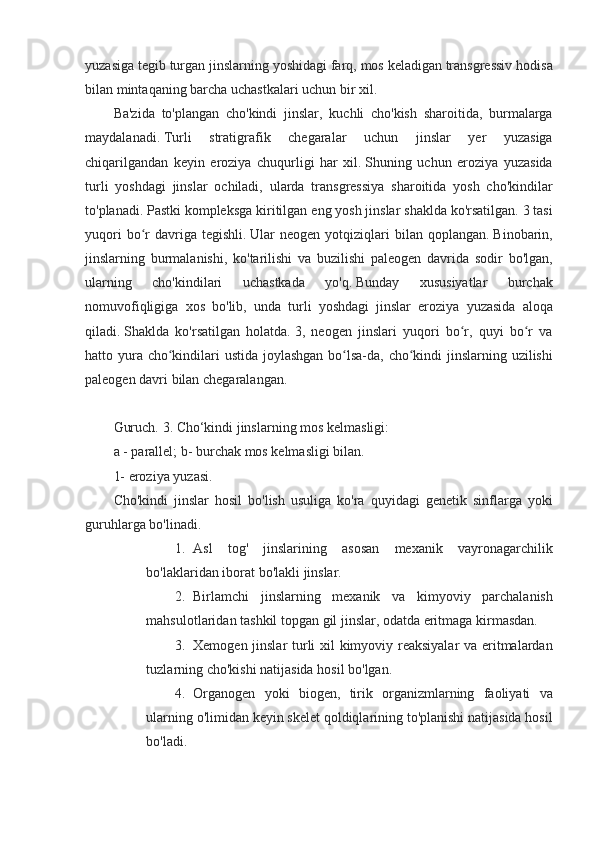 yuzasiga tegib	 turgan	 jinslarning	 yoshidagi	 farq,	 mos	 keladigan	 transgressiv	 hodisa
bilan	
 mintaqaning	 barcha	 uchastkalari	 uchun	 bir	 xil.
Ba'zida	
 to'plangan	 cho'kindi	 jinslar,	 kuchli	 cho'kish	 sharoitida,	 burmalarga
maydalanadi.   Turli	
 	stratigrafik	 	chegaralar	 	uchun	 	jinslar	 	yer	 	yuzasiga
chiqarilgandan	
 keyin	 eroziya	 chuqurligi	 har	 xil.   Shuning	 uchun	 eroziya	 yuzasida
turli	
 yoshdagi	 jinslar	 ochiladi,	 ularda	 transgressiya	 sharoitida	 yosh	 cho'kindilar
to'planadi.   Pastki	
 kompleksga	 kiritilgan	 eng	 yosh	 jinslar	 shaklda	 ko'rsatilgan.   3	 tasi
yuqori	
 bo r	 davriga	 tegishli.	ʻ   Ular	 neogen	 yotqiziqlari	 bilan	 qoplangan.   Binobarin,
jinslarning	
 burmalanishi,	 ko'tarilishi	 va	 buzilishi	 paleogen	 davrida	 sodir	 bo'lgan,
ularning	
 	cho'kindilari	 	uchastkada	 	yo'q.   Bunday	 	xususiyatlar	 	burchak
nomuvofiqligiga	
 xos	 bo'lib,	 unda	 turli	 yoshdagi	 jinslar	 eroziya	 yuzasida	 aloqa
qiladi.   Shaklda	
 ko'rsatilgan	 holatda.   3,	 neogen	 jinslari	 yuqori	 bo r,	 quyi	 bo r	 va	ʻ ʻ
hatto	
 yura	 cho kindilari	 ustida	 joylashgan	 bo lsa-da,	 cho kindi	 jinslarning	 uzilishi	ʻ ʻ ʻ
paleogen	
 davri	 bilan	 chegaralangan.
 
Guruch.   3.	
 Cho‘kindi	 jinslarning	 mos	 kelmasligi:
a	
 - parallel;   b-	 burchak	 mos	 kelmasligi	 bilan.
1-	
 eroziya	 yuzasi.
Cho'kindi
 jinslar	 hosil	 bo'lish	 usuliga	 ko'ra	 quyidagi	 genetik	 sinflarga	 yoki
guruhlarga	
 bo'linadi.
1. Asl	
 tog'	 jinslarining	 asosan	 mexanik	 vayronagarchilik
bo'laklaridan	
 iborat	 bo'lakli	 jinslar.
2. Birlamchi	
 jinslarning	 mexanik	 va	 kimyoviy	 parchalanish
mahsulotlaridan	
 tashkil	 topgan	 gil	 jinslar,	 odatda	 eritmaga	 kirmasdan.
3. Xemogen	
 jinslar	 turli	 xil	 kimyoviy	 reaksiyalar	 va	 eritmalardan
tuzlarning	
 cho'kishi	 natijasida	 hosil	 bo'lgan.
4. Organogen	
 yoki	 biogen,	 tirik	 organizmlarning	 faoliyati	 va
ularning	
 o'limidan	 keyin	 skelet	 qoldiqlarining	 to'planishi	 natijasida	 hosil
bo'ladi.