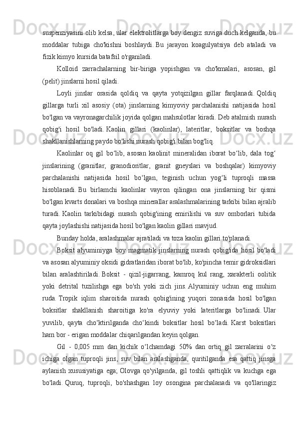 suspenziyasini olib	 kelsa,	 ular	 elektrolitlarga	 boy	 dengiz	 suviga	 duch	 kelganda,	 bu
moddalar	
 tubiga	 cho'kishni	 boshlaydi.   Bu	 jarayon	 koagulyatsiya	 deb	 ataladi	 va
fizik	
 kimyo	 kursida	 batafsil	 o'rganiladi.
Kolloid	
 zarrachalarning	 bir-biriga	 yopishgan	 va	 cho'kmalari,	 asosan,	 gil
(pelit)	
 jinslarni	 hosil	 qiladi.
Loyli	
 jinslar	 orasida	 qoldiq	 va	 qayta	 yotqizilgan	 gillar	 farqlanadi.   Qoldiq
gillarga	
 turli	 xil	 asosiy	 (ota)	 jinslarning	 kimyoviy	 parchalanishi	 natijasida	 hosil
bo'lgan	
 va	 vayronagarchilik	 joyida	 qolgan	 mahsulotlar	 kiradi.   Deb	 atalmish	 nurash
qobig'i	
 hosil	 bo'ladi.   Kaolin	 gillari	 (kaolinlar),	 lateritlar,	 boksitlar	 va	 boshqa
shakllanishlarning	
 paydo	 bo'lishi	 nurash	 qobig'i	 bilan	 bog'liq.
Kaolinlar	
 oq	 gil	 bo lib,	 asosan	 kaolinit	 mineralidan	 iborat	 bo lib,	 dala	 tog	ʻ ʻ ʻ
jinslarining	
 (granitlar,	 granodioritlar,	 granit	 gneyslari	 va	 boshqalar)	 kimyoviy
parchalanishi	
 natijasida	 hosil	 bo lgan,	 teginish	 uchun	 yog li	 tuproqli	 massa	ʻ ʻ
hisoblanadi.   Bu	
 birlamchi	 kaolinlar	 vayron	 qilingan	 ona	 jinslarning	 bir	 qismi
bo'lgan	
 kvarts	 donalari	 va	 boshqa	 minerallar	 aralashmalarining	 tarkibi	 bilan	 ajralib
turadi.   Kaolin	
 tarkibidagi	 nurash	 qobig'ining	 emirilishi	 va	 suv	 omborlari	 tubida
qayta	
 joylashishi	 natijasida	 hosil	 bo'lgan	 kaolin	 gillari	 mavjud.
Bunday	
 holda,	 aralashmalar	 ajratiladi	 va	 toza	 kaolin	 gillari	 to'planadi.
Boksit	
 alyuminiyga	 boy	 magmatik	 jinslarning	 nurash	 qobig'ida	 hosil	 bo'ladi
va	
 asosan	 alyuminiy	 oksidi	 gidratlaridan	 iborat	 bo'lib,	 ko'pincha	 temir	 gidroksidlari
bilan	
 aralashtiriladi.   Boksit	 - qizil-jigarrang,	 kamroq	 kul	 rang,	 xarakterli	 oolitik
yoki	
 detrital	 tuzilishga	 ega	 bo'sh	 yoki	 zich	 jins.   Alyuminiy	 uchun	 eng	 muhim
ruda.   Tropik	
 iqlim	 sharoitida	 nurash	 qobig'ining	 yuqori	 zonasida	 hosil	 bo'lgan
boksitlar	
 shakllanish	 sharoitiga	 ko'ra	 elyuviy	 yoki	 lateritlarga	 bo'linadi.   Ular
yuvilib,	
 qayta	 cho‘ktirilganda	 cho‘kindi	 boksitlar	 hosil	 bo‘ladi.   Karst	 boksitlari
ham	
 bor	 - erigan	 moddalar	 chiqarilgandan	 keyin	 qolgan.
Gil	
 - 0,005	 mm	 dan	 kichik	 o lchamdagi	 50%	 dan	 ortiq	 gil	 zarralarini	 o z	ʻ ʻ
ichiga	
 olgan	 tuproqli	 jins,	 suv	 bilan	 aralashganda,	 quritilganda	 esa	 qattiq	 jinsga
aylanish	
 xususiyatiga	 ega;   Olovga	 qo'yilganda,	 gil	 toshli	 qattiqlik	 va	 kuchga	 ega
bo'ladi.   Quruq,	
 tuproqli,	 bo'shashgan	 loy	 osongina	 parchalanadi	 va	 qo'llaringiz