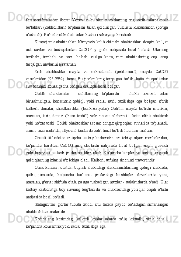 forameniferalardan iborat.   Yozuv	 izi	 bu	 oltin	 suvo'tlarning	 eng	 nozik	 mikroskopik
bo'laklari	
 (kokkolitlari)	 to'planishi	 bilan	 qoldirilgan.Tuzilishi	 kukunsimon	 (bo'rga
o'xshash).   Bo'r	
 xlorid	 kislota	 bilan	 kuchli	 reaksiyaga	 kirishadi.
Kimyojenik	
 ohaktoshlar.   Kimyoviy	 kelib	 chiqishi	 ohaktoshlari	 dengiz,	 ko'l,	 er
osti	
 suvlari	 va	 boshqalardan	 CaCO.^	 yog'ishi	 natijasida	 hosil	 bo'ladi.	 Ularning
tuzilishi,	
 tuzilishi	 va	 hosil	 bo'lish	 usuliga	 ko'ra,	 men	 ohaktoshning	 eng	 keng
tarqalgan	
 navlarini	 ajrataman.
Zich	
 ohaktoshlar	 mayda	 va	 mikrodonali	 (pelitomorf),	 mayda	 CaCO3
zarralaridan	
 (95-99%)	 iborat.   Bu	 jinslar	 keng	 tarqalgan	 bo'lib,	 katta	 chuqurlikdan
suv	
 toshqini	 zonasigacha	 bo'lgan	 oraliqda	 hosil	 bo'lgan.
Oolitli	
 ohaktoshlar	 - oolitlarning	 to'planishi	 - ohakli	 tsement	 bilan
birlashtirilgan,	
 konsentrik	 qobiqli	 yoki	 radial	 nurli	 tuzilishga	 ega	 bo'lgan	 sferik
kalkerli	
 donalar,	 shakllanishlar	 (konkretsiyalar).   Oolitlar	 mayda	 bo'lishi	 mumkin,
masalan,	
 tariq	 donasi	 ("ikra	 toshi")	 yoki	 no'xat	 o'lchamli	 - katta-olitik	 ohaktosh
yoki	
 no'xat	 toshi.   Oolitli	 ohaktoshlar	 asosan	 dengiz	 qirg'oqlari	 suvlarida	 to'planadi,
ammo	
 toza	 muhitda,	 allyuvial	 konlarda	 oolit	 hosil	 bo'lish	 holatlari	 ma'lum.
Ohakli	
 tüf	 odatda	 ortiqcha	 kaltsiy	 karbonatni	 o'z	 ichiga	 olgan	 manbalardan,
ko'pincha	
 karstdan	 CaCO3	 ning	 cho'kishi	 natijasida	 hosil	 bo'lgan	 engil,	 g'ovakli
yoki	
 hujayrali	 kalkerli	 jinslar	 shaklini	 oladi.   Ko'pincha	 barglar	 va	 boshqa	 organik
qoldiqlarning	
 izlarini	 o'z	 ichiga	 oladi.   Kalkerli	 tüfning	 sinonimi	 travertindir.
Ohak	
 konlari,	 odatda,	 buyrak	 shaklidagi	 shakllanishlarning	 qobig'i	 shaklida,
qattiq	
 jinslarda,	 ko'pincha	 karbonat	 jinslardagi	 bo'shliqlar	 devorlarida	 yoki,
masalan,	
 g'orlar	 shiftida	 o'sib,	 pastga	 tushadigan	 muzlar	 - stalaktitlarda	 o'sadi.   Ular
kaltsiy	
 karbonatga	 boy	 suvning	 bug'lanishi	 va	 ohaktoshdagi	 yoriqlar	 orqali	 o'tishi
natijasida	
 hosil	 bo'ladi.
Stalagmitlar	
 g'orlar	 tubida	 xuddi	 shu	 tarzda	 paydo	 bo'ladigan	 sinterlangan
ohaktosh	
 tuzilmalaridir.
Ko'ndalang	
 kesimdagi	 kalkerli	 konlar	 odatda	 to'liq	 kristalli,	 yirik	 donali,
ko'pincha	
 konsentrik	 yoki	 radial	 tuzilishga	 ega.