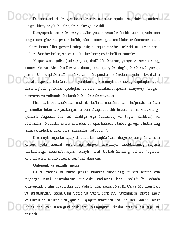 Diatomit odatda	 biogen	 kelib	 chiqadi,	 tripol	 va	 opoka	 esa,	 ehtimol,	 aralash
biogen-kimyoviy	
 kelib	 chiqishi	 jinslariga	 tegishli.
Kimyojenik	
 jinslar	 kremniyli	 tuflar	 yoki	 geyzeritlar	 bo'lib,	 ular	 oq	 yoki	 och
rangli	
 och	 g'ovakli	 jinslar	 bo'lib,	 ular	 asosan	 gilli	 moddalar	 aralashmasi	 bilan
opaldan	
 iborat.   Ular	 geyzerlarning	 issiq	 buloqlar	 suvidan	 tushishi	 natijasida	 hosil
bo'ladi.   Bunday	
 holda,	 sinter	 stalaktitlari	 ham	 paydo	 bo'lishi	 mumkin.
Yasper	
 zich,	 qattiq	 (qattiqligi	 7),	 shaffof	 bo'lmagan,	 yorqin	 va	 rang-barang,
asosan	
 Fe	 va	 Mn	 oksidlaridan	 iborat,	 chiziqli	 yoki	 dog'li,	 konkoidal	 yoriqli
jinsdir.   U	
 	kriptokristalli	 	silikadan,	 	ko'pincha	 	kalsedon	 	yoki	 	kvartsdan
iborat.   Jaspers	
 tarkibida	 radiolariyaliklarning	 kremniyli	 mikroskopik	 qobiqlari	 yoki
chaqmoqtosh	
 gubkalar	 qoldiqlari	 bo'lishi	 mumkin.   Jasperlar	 kimyoviy,	 biogen-
kimyoviy	
 va	 vulkanik-cho'kindi	 kelib	 chiqishi	 mumkin.
Flint	
 turli	 xil	 cho'kindi	 jinslarda	 bo'lishi	 mumkin,	 ular	 ko'pincha	 ma'lum
gorizontlar	
 bilan	 chegaralangan,	 ba'zan	 chaqmoqtoshli	 linzalar	 va	 interlayerlarga
aylanadi.   Tugunlar	
 har	 xil	 shaklga	 ega	 (dumaloq	 va	 tugun	 shaklida)	 va
o'lchamlari.   Nodullar	
 kvarts-kalsedon	 va	 opal-kalsedon	 tarkibiga	 ega.   Flintlarning
rangi	
 sariq-kulrangdan	 qora	 ranggacha,	 qattiqligi	 7.
Kremniyli	
 tugunlar	 cho'kish	 bilan	 bir	 vaqtda	 ham,	 diagenez	 bosqichida	 ham
kolloid	
 yoki	 normal	 eritmadagi	 dispers	 kremniyli	 moddalarning	 siqilish
markazlariga	
 kontsentratsiyasi	 tufayli	 hosil	 bo'ladi.   Shuning	 uchun,	 tugunlar
ko'pincha	
 konsentrik	 ifloslangan	 tuzilishga	 ega.
Galogenli va sulfatli jinslar
Galid	
 (xlorid)	 va	 sulfat	 jinslar	 ularning	 tarkibidagi	 minerallarning	 o'ta
to'yingan	
 suvli	 eritmalardan	 cho'kishi	 natijasida	 hosil	 bo'ladi.   Bu	 odatda
kimyojenik	
 jinslar	 evaporitlar	 deb	 ataladi.   Ular	 asosan	 Na,	 K,	 Ca	 va	 Mg	 xloridlari
va	
 sulfatlaridan	 iborat.   Ular	 yopiq	 va	 yarim	 berk	 suv	 havzalarida,	 sayoz	 sho r	ʻ
ko llar	
 va	 qo ltiqlar	 tubida,	 quruq,	 iliq	 iqlim	 sharoitida	 hosil	 bo ladi.	ʻ ʻ ʻ   Galidli	 jinslar
ichida	
 eng	 ko'p	 tarqalgani	 tosh	 tuzi,	 oltingugurtli	 jinslar	 orasida	 esa	 gips	 va
angidrit.