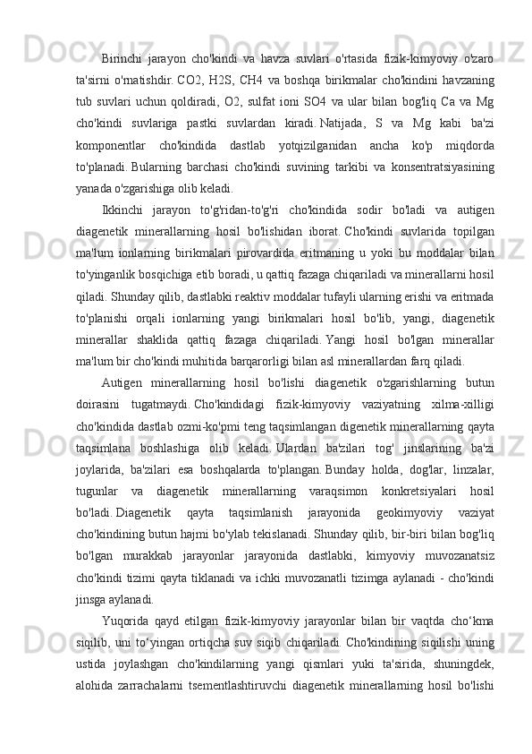 Birinchi jarayon	 cho'kindi	 va	 havza	 suvlari	 o'rtasida	 fizik-kimyoviy	 o'zaro
ta'sirni	
 o'rnatishdir.   CO2,	 H2S,	 CH4	 va	 boshqa	 birikmalar	 cho'kindini	 havzaning
tub	
 suvlari	 uchun	 qoldiradi,	 O2,	 sulfat	 ioni	 SO4	 va	 ular	 bilan	 bog'liq	 Ca	 va	 Mg
cho'kindi	
 suvlariga	 pastki	 suvlardan	 kiradi.   Natijada,	 S	 va	 Mg	 kabi	 ba'zi
komponentlar	
 cho'kindida	 dastlab	 yotqizilganidan	 ancha	 ko'p	 miqdorda
to'planadi.   Bularning	
 barchasi	 cho'kindi	 suvining	 tarkibi	 va	 konsentratsiyasining
yanada	
 o'zgarishiga	 olib	 keladi.
Ikkinchi	
 jarayon	 to'g'ridan-to'g'ri	 cho'kindida	 sodir	 bo'ladi	 va	 autigen
diagenetik	
 minerallarning	 hosil	 bo'lishidan	 iborat.   Cho'kindi	 suvlarida	 topilgan
ma'lum	
 ionlarning	 birikmalari	 pirovardida	 eritmaning	 u yoki	 bu	 moddalar	 bilan
to'yinganlik	
 bosqichiga	 etib	 boradi,	 u qattiq	 fazaga	 chiqariladi	 va	 minerallarni	 hosil
qiladi.   Shunday	
 qilib,	 dastlabki	 reaktiv	 moddalar	 tufayli	 ularning	 erishi	 va	 eritmada
to'planishi	
 orqali	 ionlarning	 yangi	 birikmalari	 hosil	 bo'lib,	 yangi,	 diagenetik
minerallar	
 shaklida	 qattiq	 fazaga	 chiqariladi.   Yangi	 hosil	 bo'lgan	 minerallar
ma'lum	
 bir	 cho'kindi	 muhitida	 barqarorligi	 bilan	 asl	 minerallardan	 farq	 qiladi.
Autigen	
 minerallarning	 hosil	 bo'lishi	 diagenetik	 o'zgarishlarning	 butun
doirasini	
 tugatmaydi.   Cho'kindidagi	 fizik-kimyoviy	 vaziyatning	 xilma-xilligi
cho'kindida	
 dastlab	 ozmi-ko'pmi	 teng	 taqsimlangan	 digenetik	 minerallarning	 qayta
taqsimlana	
 boshlashiga	 olib	 keladi.   Ulardan	 ba'zilari	 tog'	 jinslarining	 ba'zi
joylarida,	
 ba'zilari	 esa	 boshqalarda	 to'plangan.   Bunday	 holda,	 dog'lar,	 linzalar,
tugunlar	
 va	 diagenetik	 minerallarning	 varaqsimon	 konkretsiyalari	 hosil
bo'ladi.   Diagenetik	
 	qayta	 	taqsimlanish	 	jarayonida	 	geokimyoviy	 	vaziyat
cho'kindining	
 butun	 hajmi	 bo'ylab	 tekislanadi.   Shunday	 qilib,	 bir-biri	 bilan	 bog'liq
bo'lgan	
 murakkab	 jarayonlar	 jarayonida	 dastlabki,	 kimyoviy	 muvozanatsiz
cho'kindi	
 tizimi	 qayta	 tiklanadi	 va	 ichki	 muvozanatli	 tizimga	 aylanadi	 - cho'kindi
jinsga	
 aylanadi.
Yuqorida	
 qayd	 etilgan	 fizik-kimyoviy	 jarayonlar	 bilan	 bir	 vaqtda	 cho‘kma
siqilib,	
 uni	 to‘yingan	 ortiqcha	 suv	 siqib	 chiqariladi.   Cho'kindining	 siqilishi	 uning
ustida	
 joylashgan	 cho'kindilarning	 yangi	 qismlari	 yuki	 ta'sirida,	 shuningdek,
alohida	
 zarrachalarni	 tsementlashtiruvchi	 diagenetik	 minerallarning	 hosil	 bo'lishi