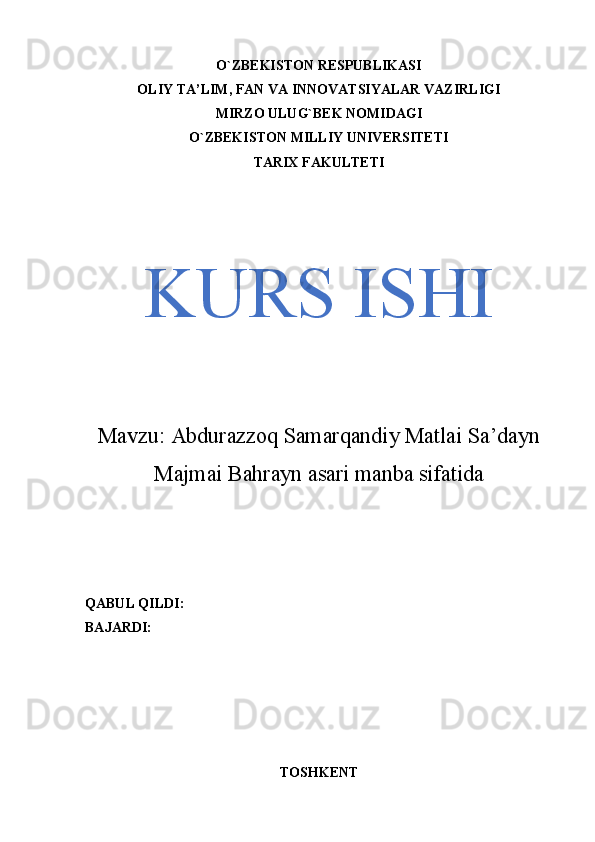 O`ZBEKISTON RESPUBLIKASI
OLIY TA’LIM, FAN VA INNOVATSIYALAR VAZIRLIGI
MIRZO ULUG`BEK NOMIDAGI
O`ZBEKISTON MILLIY UNIVERSITETI
TARIX FAKULTETI
KURS ISHI
Mavzu:  Abdurazzoq Samarqandiy Matlai Sa’dayn
Majmai Bahrayn asari manba sifatida
QABUL QILDI: 
BAJARDI: 
TOSHKENT  