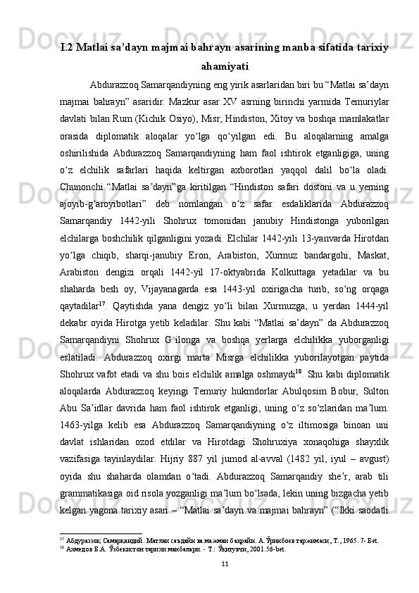 I.2 Matlai sa’dayn majmai bahrayn asarining manba sifatida tarixiy
ahamiyati
    Abdurazzoq Samarqandiyning eng yirik asarlaridan biri bu “Matlai sa’dayn
majmai   bahrayn”   asaridir.   Mazkur   asar   XV   asrning   birinchi   yarmida   Temuriylar
davlati bilan Rum (Kichik Osiyo), Misr, Hindiston, Xitoy va boshqa mamlakatlar
orasida   diplomatik   aloqalar   yo lga   qo yilgan   edi.   Bu   aloqalarning   amalgaʻ ʻ
oshirilishida   Abdurazzoq   Samarqandiyning   ham   faol   ishtirok   etganligiga,   uning
o z   elchilik   safarlari   haqida   keltirgan   axborotlari   yaqqol   dalil   bo la   oladi.	
ʻ ʻ
Chunonchi   “Matlai   sa dayn”ga   kiritilgan   “Hindiston   safari   dostoni   va   u   yerning	
ʼ
ajoyib-g aroyibotlari”   deb   nomlangan   o z   safar   esdaliklarida   Abdurazzoq	
ʻ ʻ
Samarqandiy   1442-yili   Shohrux   tomonidan   janubiy   Hindistonga   yuborilgan
elchilarga boshchilik qilganligini yozadi. Elchilar 1442-yili 13-yanvarda Hirotdan
yo lga   chiqib,   sharqi-janubiy   Eron,   Arabiston,   Xurmuz   bandargohi,   Maskat,	
ʻ
Arabiston   dengizi   orqali   1442-yil   17-oktyabrida   Kolkuttaga   yetadilar   va   bu
shaharda   besh   oy,   Vijayanagarda   esa   1443-yil   oxirigacha   turib,   so ng   orqaga	
ʻ
qaytadilar 17
.   Qaytishda   yana   dengiz   yo li   bilan   Xurmuzga,   u   yerdan   1444-yil	
ʻ
dekabr   oyida   Hirotga   yetib   keladilar.   Shu   kabi   “Matlai   sa’dayn”   da   Abdurazzoq
Samarqandiyni   Shohrux   G`ilonga   va   boshqa   yerlarga   elchilikka   yuborganligi
eslatiladi.   Abdurazzoq   oxirgi   marta   Misrga   elchilikka   yuborilayotgan   paytida
Shohrux vafot  etadi  va shu bois elchilik amalga oshmaydi 18
. Shu kabi diplomatik
aloqalarda   Abdurazzoq   keyingi   Temuriy   hukmdorlar   Abulqosim   Bobur,   Sulton
Abu   Sa idlar   davrida   ham   faol   ishtirok   etganligi,   uning   o z   so zlaridan   ma lum.	
ʼ ʻ ʻ ʼ
1463-yilga   kelib   esa   Abdurazzoq   Samarqandiyning   o z   iltimosiga   binoan   uni	
ʻ
davlat   ishlaridan   ozod   etdilar   va   Hirotdagi   Shohruxiya   xonaqohiga   shayxlik
vazifasiga   tayinlaydilar.   Hijriy   887   yil   jumod   al-avval   (1482   yil,   iyul   –   avgust)
oyida   shu   shaharda   olamdan   o tadi.   Abdurazzoq   Samarqandiy   she r,   arab   tili	
ʻ ʼ
grammatikasiga oid risola yozganligi ma lum bo lsada, lekin uning bizgacha yetib	
ʼ ʻ
kelgan yagona tarixiy asari – “Matlai sa dayn va majmai bahrayn” (“Ikki saodatli
ʼ
17
 Абдураззоқ Самарқандий. Матлаи саъдайн ва мажмаи баҳрайн. А.Ўринбuв таржимаси, Т., 1965. 7- Б et .
18
 Ахмедов Б.А. Ўзбекистон тарихи манбалари. - T.: Ўқитувчи, 2001.56- bet .
11 