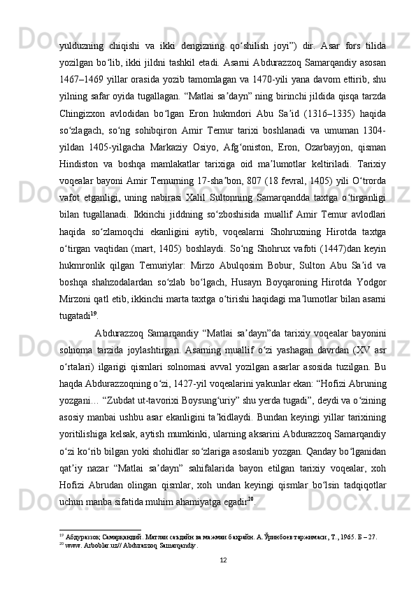 yulduzning   chiqishi   va   ikki   dengizning   qo shilish   joyi”)   dir.   Asar   fors   tilidaʻ
yozilgan   bo lib,   ikki   jildni   tashkil   etadi.   Asarni   Abdurazzoq   Samarqandiy   asosan	
ʻ
1467–1469 yillar  orasida  yozib tamomlagan va 1470-yili  yana  davom  ettirib, shu
yilning safar oyida tugallagan. “Matlai  sa dayn” ning birinchi jildida qisqa tarzda	
ʼ
Chingizxon   avlodidan   bo lgan   Eron   hukmdori   Abu   Sa id   (1316–1335)   haqida	
ʻ ʼ
so zlagach,   so ng   sohibqiron   Amir   Temur   tarixi   boshlanadi   va   umuman   1304-	
ʻ ʻ
yildan   1405-yilgacha   Markaziy   Osiyo,   Afg oniston,   Eron,   Ozarbayjon,   qisman	
ʻ
Hindiston   va   boshqa   mamlakatlar   tarixiga   oid   ma lumotlar   keltiriladi.   Tarixiy	
ʼ
voqealar bayoni Amir Temurning 17-sha bon, 807 (18 fevral, 1405) yili O trorda	
ʼ ʻ
vafot   etganligi,   uning   nabirasi   Xalil   Sultonning   Samarqandda   taxtga   o tirganligi	
ʻ
bilan   tugallanadi.   Ikkinchi   jiddning   so zboshisida   muallif   Amir   Temur   avlodlari	
ʻ
haqida   so zlamoqchi   ekanligini   aytib,   voqealarni   Shohruxning   Hirotda   taxtga	
ʻ
o tirgan   vaqtidan   (mart,   1405)   boshlaydi.   So ng   Shohrux   vafoti   (1447)dan   keyin	
ʻ ʻ
hukmronlik   qilgan   Temuriylar:   Mirzo   Abulqosim   Bobur,   Sulton   Abu   Sa id   va	
ʼ
boshqa   shahzodalardan   so zlab   bo lgach,   Husayn   Boyqaroning   Hirotda   Yodgor	
ʻ ʻ
Mirzoni qatl etib, ikkinchi marta taxtga o tirishi haqidagi ma lumotlar bilan asarni	
ʻ ʼ
tugatadi 19
.
        Abdurazzoq   Samarqandiy   “Matlai   sa dayn”da   tarixiy   voqealar   bayonini	
ʼ
solnoma   tarzida   joylashtirgan.   Asarning   muallif   o zi   yashagan   davrdan   (XV   asr	
ʻ
o rtalari)   ilgarigi   qismlari   solnomasi   avval   yozilgan   asarlar   asosida   tuzilgan.   Bu	
ʻ
haqda Abdurazzoqning o zi, 1427-yil voqealarini yakunlar ekan: “Hofizi Abruning	
ʻ
yozgani… “Zubdat ut-tavorixi Boysung uriy” shu yerda tugadi”, deydi va o zining	
ʻ ʻ
asosiy   manbai   ushbu   asar   ekanligini   ta kidlaydi.   Bundan   keyingi   yillar   tarixining
ʼ
yoritilishiga kelsak, aytish mumkinki, ularning aksarini Abdurazzoq Samarqandiy
o zi ko rib bilgan yoki shohidlar so zlariga asoslanib yozgan. Qanday bo lganidan	
ʻ ʻ ʻ ʻ
qat iy   nazar   “Matlai   sa dayn”   sahifalarida   bayon   etilgan   tarixiy   voqealar,   xoh	
ʼ ʼ
Hofizi   Abrudan   olingan   qismlar,   xoh   undan   keyingi   qismlar   bo lsin   tadqiqotlar	
ʻ
uchun manba sifatida muhim ahamiyatga egadir 20
.
19
 Абдураззоқ Самарқандий. Матлаи саъдайн ва мажмаи баҳрайн. А.Ўринбuв таржимаси, Т., 1965. Б – 27. 
20
  www .  Arboblar . uz //  Abdurazzoq   Samarqandiy .
12 