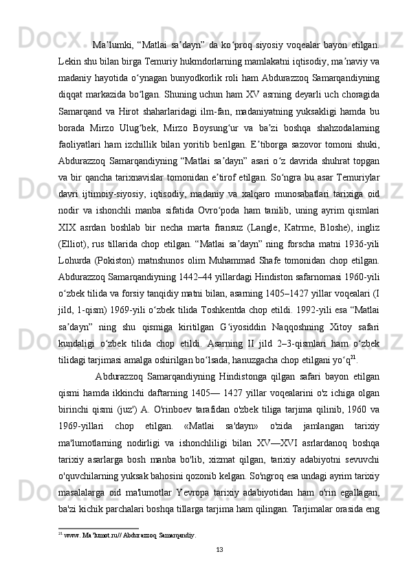         Ma lumki,   “Matlai   sa dayn”   da   ko proq   siyosiy   voqealar   bayon   etilgan.ʼ ʼ ʻ
Lekin shu bilan birga Temuriy hukmdorlarning mamlakatni iqtisodiy, ma naviy va	
ʼ
madaniy hayotida o ynagan bunyodkorlik roli ham Abdurazzoq Samarqandiyning	
ʻ
diqqat markazida bo lgan. Shuning uchun ham XV asrning deyarli uch choragida
ʻ
Samarqand   va   Hirot   shaharlaridagi   ilm-fan,   madaniyatning   yuksakligi   hamda   bu
borada   Mirzo   Ulug bek,   Mirzo   Boysung ur   va   ba zi   boshqa   shahzodalarning
ʻ ʻ ʼ
faoliyatlari   ham   izchillik   bilan   yoritib   berilgan.   E tiborga   sazovor   tomoni   shuki,	
ʼ
Abdurazzoq   Samarqandiyning   “Matlai   sa dayn”   asari   o z   davrida   shuhrat   topgan	
ʼ ʻ
va bir  qancha  tarixnavislar  tomonidan e tirof  etilgan.  So ngra bu asar  Temuriylar
ʼ ʻ
davri   ijtimoiy-siyosiy,   iqtisodiy,   madaniy   va   xalqaro   munosabatlari   tarixiga   oid
nodir   va   ishonchli   manba   sifatida   Ovro poda   ham   tanilib,   uning   ayrim   qismlari
ʻ
XIX   asrdan   boshlab   bir   necha   marta   fransuz   (Langle,   Katrme,   Bloshe),   ingliz
(Elliot),   rus   tillarida   chop   etilgan.   “Matlai   sa dayn”   ning   forscha   matni   1936-yili	
ʼ
Lohurda   (Pokiston)   matnshunos   olim   Muhammad   Shafe   tomonidan   chop   etilgan.
Abdurazzoq Samarqandiyning 1442–44 yillardagi Hindiston safarnomasi 1960-yili
o zbek tilida va forsiy tanqidiy matni bilan, asarning 1405–1427 yillar voqealari (I	
ʻ
jild, 1-qism) 1969-yili o zbek tilida Toshkentda chop etildi. 1992-yili esa “Matlai	
ʻ
sa dayn”   ning   shu   qismiga   kiritilgan   G iyosiddin   Naqqoshning   Xitoy   safari	
ʼ ʻ
kundaligi   o zbek   tilida   chop   etildi.   Asarning   II   jild   2–3-qismlari   ham   o zbek	
ʻ ʻ
tilidagi tarjimasi amalga oshirilgan bo lsada, hanuzgacha chop etilgani yo q	
ʻ ʻ 21
.
        Abdurazzoq   Samarqandiyning   Hindistonga   qilgan   safari   bayon   etilgan
qismi   hamda   ikkinchi   daftarning   1405—   1427   yillar   voqealarini   o'z   ichiga   olgan
birinchi   qismi   (juz')   A.   O'rinboev   tarafidan   o'zbek   tiliga   tarjima   qilinib,   1960   va
1969-yillari   chop   etilgan.   «Matlai   sa'dayn»   o'zida   jamlangan   tarixiy
ma'lumotlarning   nodirligi   va   ishonchliligi   bilan   XV—XVI   asrlardanoq   boshqa
tarixiy   asarlarga   bosh   manba   bo'lib,   xizmat   qilgan,   tarixiy   adabiyotni   sevuvchi
o'quvchilarning yuksak bahosini qozonib kelgan. So'ngroq esa undagi ayrim tarixiy
masalalarga   oid   ma'lumotlar   Yevropa   tarixiy   adabiyotidan   ham   o'rin   egallagan,
ba'zi kichik parchalari boshqa tillarga tarjima ham qilingan. Tarjimalar orasida eng
21
  www .  Ma ’ lumot . ru //  Abdurazzoq   Samarqandiy .
13 