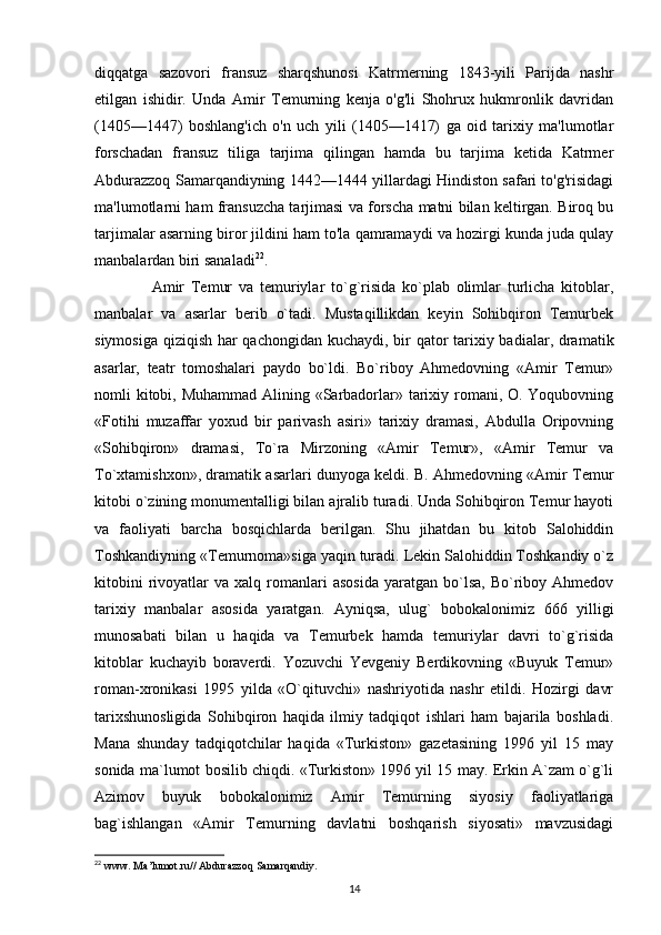 diqqatga   sazovori   fransuz   sharqshunosi   Katrmerning   1843-yili   Parijda   nashr
etilgan   ishidir.   Unda   Amir   Temurning   kenja   o'g'li   Shohrux   hukmronlik   davridan
(1405—1447)   boshlang'ich   o'n   uch   yili   (1405—1417)   ga   oid   tarixiy   ma'lumotlar
forschadan   fransuz   tiliga   tarjima   qilingan   hamda   bu   tarjima   ketida   Katrmer
Abdurazzoq Samarqandiyning 1442—1444 yillardagi Hindiston safari to'g'risidagi
ma'lumotlarni ham fransuzcha tarjimasi va forscha matni bilan keltirgan. Biroq bu
tarjimalar asarning biror jildini ham to'la qamramaydi va hozirgi kunda juda qulay
manbalardan biri sanaladi 22
.
        Amir   Temur   va   temuriylar   to`g`risida   ko`plab   olimlar   turlicha   kitoblar,
manbalar   va   asarlar   berib   o`tadi.   Mustaqillikdan   keyin   Sohibqiron   Temurbek
siymosiga qiziqish har qachongidan kuchaydi, bir  qator tarixiy badialar, dramatik
asarlar,   teatr   tomoshalari   paydo   bo`ldi.   Bo`riboy   Ahmedovning   «Amir   Temur»
nomli kitobi, Muhammad Alining «Sarbadorlar» tarixiy romani, O. Yoqubovning
«Fotihi   muzaffar   yoxud   bir   parivash   asiri»   tarixiy   dramasi,   Abdulla   Oripovning
«Sohibqiron»   dramasi,   To`ra   Mirzoning   «Amir   Temur»,   «Amir   Temur   va
To`xtamishxon», dramatik asarlari dunyoga keldi. B. Ahmedovning «Amir Temur
kitobi o`zining monumentalligi bilan ajralib turadi. Unda Sohibqiron Temur hayoti
va   faoliyati   barcha   bosqichlarda   berilgan.   Shu   jihatdan   bu   kitob   Salohiddin
Toshkandiyning «Temurnoma»siga yaqin turadi. Lekin Salohiddin Toshkandiy o`z
kitobini  rivoyatlar   va  xalq  romanlari  asosida  yaratgan  bo`lsa,   Bo`riboy  Ahmedov
tarixiy   manbalar   asosida   yaratgan.   Ayniqsa,   ulug`   bobokalonimiz   666   yilligi
munosabati   bilan   u   haqida   va   Temurbek   hamda   temuriylar   davri   to`g`risida
kitoblar   kuchayib   boraverdi.   Yozuvchi   Yevgeniy   Berdikovning   «Buyuk   Temur»
roman-xronikasi   1995   yilda   «O`qituvchi»   nashriyotida   nashr   etildi.   Hozirgi   davr
tarixshunosligida   Sohibqiron   haqida   ilmiy   tadqiqot   ishlari   ham   bajarila   boshladi.
Mana   shunday   tadqiqotchilar   haqida   «Turkiston»   gazetasining   1996   yil   15   may
sonida ma`lumot bosilib chiqdi. «Turkiston» 1996 yil 15 may. Erkin A`zam o`g`li
Azimov   buyuk   bobokalonimiz   Amir   Temurning   siyosiy   faoliyatlariga
bag`ishlangan   «Amir   Temurning   davlatni   boshqarish   siyosati»   mavzusidagi
22
  www .  Ma ’ lumot . ru //  Abdurazzoq   Samarqandiy .
14 