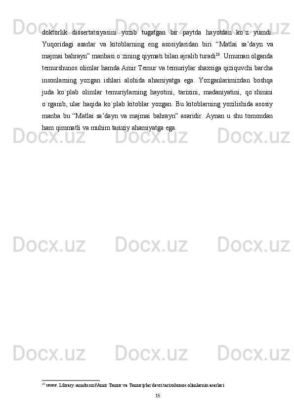 doktorlik   dissertatsiyasini   yozib   tugatgan   bir   paytda   hayotdan   ko`z   yumdi.
Yuqoridagi   asarlar   va   kitoblarning   eng   asosiylaridan   biri   “Matlai   sa’dayn   va
majmai bahrayn”  manbasi o`zining qiymati bilan ajralib turadi 23
. Umuman olganda
temurshunos olimlar hamda Amir Temur va temuriylar shaxsiga qiziquvchi barcha
insonlarning   yozgan   ishlari   alohida   ahamiyatga   ega.   Yozganlarimizdan   boshqa
juda   ko`plab   olimlar   temuriylarning   hayotini,   tarixini,   madaniyatini,   qo`shinini
o`rganib,   ular   haqida   ko`plab   kitoblar   yozgan.   Bu   kitoblarning   yozilishida   asosiy
manba   bu   “Matlai   sa’dayn   va   majmai   bahrayn”   asaridir.   Aynan   u   shu   tomondan
ham qimmatli va muhim tarixiy ahamiyatga ega.
23
 www. Library.samdu.uz//Amir Temur va Temuriylar davri tarixshunos olimlarnin asarlari
15 