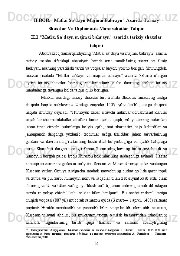 II.BOB. “Matlai Sa’dayn Majmai Bahrayn” Asarida Tarixiy
Shaxslar Va Diplomatik Munosabatlar Talqini
II.1 “Matlai Sa’dayn majmai bahrayn” asarida tarixiy shaxslar
talqini
    Abdurazzoq Samarqandiyning “Matlai sa’dayn va majmai bahrayn” asarini
tarixiy   manba   sifatidagi   ahamiyati   hamda   asar   muallifining   shaxsi   va   ilmiy
faoliyati, asarning yaratilishi tarixi va voqealar bayoni yoritib berigan. Shuningdek,
mazkur   risolada   “Matlai   sa’dayn   va   majmai   bahrayn”   asarida   keltirib   o’tilgan
ayrim   tarixiy   shaxslar   haqidagi   ma’lumotlarni   o’sha   davrning   boshqa   tarixiy
manbalariga tayangan holda talqin qilib berilgan. 
        Mazkur   asardagi   tarixiy   shaxslar   biri   sifatida   Shoxrux   mirzoning   taxtga
chiqishi   haqida   so`zlaymiz.   Undagi   voqealar   1405-   yilda   bo`lib,   taxtga   chiqishi
haqida shunday  deyiladi:  “Humoyun xabar  eltuvchi  hukmlar  donishmand  kishilar
orqali   barcha   mamlakatlar   atroflari   tomon   qanot   qoqdi,   viloyatlarning   hokimlari
jahon   itoat   etuvchi   hukmlarga   bo`yin   egib,   itoat   shartlarini   bajo   keltirdilar   va
jahonpanoh   dargohga   yuzlanib,   xodimlar   safiga   tizildilar,   jahon   sarvarlarining
gardani   va   davron   mag`rurlarining   boshi   itoat   bo`yinbog`iga   va   qullik   halqasiga
kirdi.   Sharofatli   dargoh   tuprog`i   Eronu   Turon   ulug`larining   bo`sa   joyi   bo`ldi   va
humoyun borgoh palosi Iroqu Xuroson hokimlarining sajdagohiga aylandi. Hazrat
sohibqiron zamonidagi dastur bo`yicha Seiston va Mozandaronga qadar yastangan
Xuroson yerlari Omuya suvigacha saodatli  navvobning qudrat qo`lida qaror topdi
va xutba va pul  zarbi  humoyun nom  va laqablar  bilan zeb-ziynat  kasb  etdi, olam
ahlining   va da-va idlari   vafoga   yo`ldosh   bo`lib,   jahon   ahlining   umidi   dil   istaganʼ ʼ
tarzda   ro`yobga   chiqdi”   kabi   so`zlar   bilan   berilgan 24
.   Bu   saodat   nishonli   taxtga
chiqish voqeasi (807 yil) muborak ramazon oyida (3 mart— 1 aprel, 1405) saltanat
poytaxti   Hirotda   xushbaxtlik   va   yaxshilik   bilan   voqe   bo`ldi,   olam   ahli,   xususan,
Xuroson   viloyati   aholisi,   bu   mukarram   taxtga   o`tirish   bashoratidan   (shodlanib)
xalifalik   tugunlarining   tartib   ipiga   tizilishi   va   saltanat   abadiyligining
24
    Самарқандий   Абдураззоқ .   Матлаи   саъдайн   ва   мажмаи   баҳрайн .   II   Жилд .   1   қисм .   1405-1429   йил
воқеалари   //   Форс   тилидан   таржима ,   сўзбоши   ва   изоҳли   луғатлар   муаллифи   А .   Ўринбuв .   –   Тошкент :
Ўзбекистон , 2008.
16 