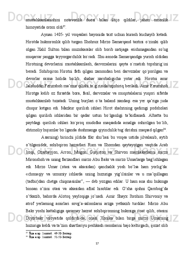 mustahkamlanishini   notavonlik   duosi   bilan   iltijo   qildilar,   jahon   omonlik
himoyatida orom oldi 25
.
        Aynan   1405-   yil   voqealari   bayonida   taxt   uchun   kurash   kuchayib   ketadi.
Hirotda   hukmronlik   qilib   turgan   Shohrux   Mirzo   Samarqand   taxtini   o`ziniki   qilib
olgan   Xalil   Sulton   bilan   muzokaralar   olib   borib   natijaga   erishmagandan   so ngʼ
muqarrar jangga tayyorgarchilik ko`radi. Shu asnoda Samarqandga yurish oldidan
Hirotning   devorlarini   mustahkamlash,   darvozalarini   qayta   o`rnatish   topshirig`ini
beradi.   Sohibqiron   Hirotni   fath   qilgan   zamondan   beri   darvozalar   qo`porilgan   va
devorlar   raxna   holida   bo`lib,   shahar   xarobaligicha   yotar   edi.   Hirotni   amir
Jaloluddin Feruzshoh ma mur qilishi to`g`risida topshiriq beriladi. Аmir Feruzshoh	
ʼ
Hirotga   kelib   oz   fursatda   bora,   fasil,   darvozalar   va   muqotalalarni   yuqori   sifatda
mustahkamlab   tuzatadi.   Uning   burjlari   o`ta   baland   xandaqi   esa   yer   qa riga   juda	
ʼ
chuqur   ketgan   edi.   Mazkur   qurilish   ishlari   Hirot   shahrining   qadimgi   podsholari
qilgan   qurilish   ishlaridan   bir   qadar   ustun   bo`lganligi   ta kidlanadi.   Аlbatta   bu	
ʼ
paytdagi   qurilish   ishlari   ko`proq   mudofaa   maqsadida   amalga   oshirilgan   bo`lib,
ehtimoliy hujumlar bo`lganda dushmanga qiyinchilik tug`dirishni maqsad qilgan 26
.
        Asarning)   birinchi   jildida   fikr   shu lasi   bu   voqea   ustida   jilvalanib,   aytib	
ʼ
o’tilganidek,   sohibqiron   hazratlari   Rum   va   Shomdan   qaytayotgan   vaqtida   Arab
Iroqi,   Ozarbayjon,   Arron,   Mugon,   Gurjiston   va   Shirvon   mamlakatlarini   mirzo
Mironshoh va uning farzandlari mirzo Abu Bakr va mirzo Umarlarga bag’ishlagan
edi.   Mirzo   Umar   (otasi   va   akasidan)   qanchalik   yosh   bo’lsa   ham   yorlig’da:
«chonaqiy   va   umumiy   ishlarda   uning   huzuriga   yig’ilsinlar   va   u   ma qullagan	
ʼ
(tadbir)dan   chetga   chiqmasinlar”,   —   deb   yozgan   edilar.   U   ham   ana   shu   hukmga
binoan   o’zini   otasi   va   akasidan   afzal   hisoblar   edi.   O’sha   qishni   Qarobog’da
o’tkazib,   bahorda   Alotoq   yayloqiga   jo’nadi.   Amir   Shayx   Ibrohim   Shirvoniy   va
atrof   yerlarning   amirlari   sovg’a-salomlarni   arzga   yetkazib   turdilar.   Mirzo   Abu
Bakr yoshi  kattaligiga qaramay hazrat  sohibqironning hukmiga itoat  qilib, otasini
Diyorbakr   viloyatida   qoldirdi-da,   onasi   Xonika   bilan   birga   mirzo   Umarning
huzuriga keldi va ta zim shartlariyu peshkash rasmlarini bajo keltirgach, ijozat olib	
ʼ
25
  Ўша асар. 1-китоб.  49-50-Б e тлар . 
26
 Ўша асар. 1-китоб.  51-53-Б e тлар 
17 