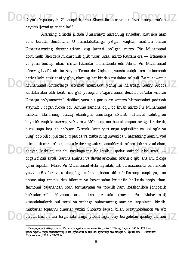 Diyorbakrga qaytdi. Shuningdek, amir Shayx Ibrohim va atrof yerlarning amirlari
qaytish ijozatiga erishdilar 27
.
        Asarning   birinchi   jildida   Umarshayx   mirzoning   avlodlari   xususida   ham
so`z   boradi.   Jumladan,   U   mamlakatlariga   yetgan   vaqtda,   marhum   mirzo
Umarshayxning   farzandlaridan   eng   kattasi   bo’lgan   mirzo   Pir   Muhammad
dorulmulk Sherozda hukmronlik qilib turar, ukasi mirzo Rustam esa — Isfahonda
va   yana   boshqa   ukasi   mirzo   Iskandar   Hamadonda   edi.   Mirzo   Pir   Muhammad
o’zining   Lutfulloh   ibn   Boyon   Temur   ibn   Oqbuqo,   yaxshi   xulqli   amir   Jalbonshoh
barlos kabi amirlarini yig’ib, ularning har biridan maslahat so’radi. Ba zilar «amirʼ
Muhammad   Muzaffarga   o’xshab   mamlakat   yorlig’ini   Misrdagi   Baniy   Abbos
xalifalaridan   olib   kelib,   mo’g’ul   yosoqini   o’zgartiramiz,   desalar,   ba zilar   «mirzo
ʼ
Umarga   bo’ysunamiz”,   dedilar,   yana   bir   guruh   esa   «mirzo   Mironshohni   podshoh
ataymiz”,   degan   fikrda   edi.   Ammo   zamona   oqili   bo’lmish   mirzo   Pir   Muhammad
mazkur   fikrlarning   buzuq   ekanligini   amirlarga   ukdirib:   «Hazrat   sohibqiron
hayotlik   vaqtida   bizning   volidamiz   Milkat   og’oni   hazrat   xoqoni   saidga   topshirib,
bizni   unga   bog’lab   qo’ygan.   Demak,   katta   yurt   unga   tegishlidir   va   uni   og’a   va
ulug’ deb bilib, pul zarbi tepasida va xutba ning unvonida u hazratning nomini yod
qilmoqlik munosibdir, toki u kishining zoti muboraklarida salomatlik mavjud ekan,
shoyad (kishilar) ana shu nasibaga rozi bo’lishib, u qadar notinchlik bo’lmas”, —
degan fikrni aytdi. Barcha amirlar va davlat arkonlari ofarin o’qib, ana shu fikrga
qaror topdilar. Mirzo Pir Muhammad elchi tayinlab, ush bu mazmunda bir maktub
yozdi:   «Bu   banda   u   dargohga   qullik   qilishni   dil   sahifasining   naqshiyu,   jon
nomasining   unvoni   deb   bilamen   va   hayotimdan   bir   nafas   bo’lsada   boqiy   ekan,
farmonni   bajarishdan   bosh   tortmayman   va   tobelik   ham   itoatkorlikda   jonbozlik
ko’rsatamen”.   Ahvolini   arz   qilish   asnosida   (mirzo   Pir   Muhammad)
«mamlakatlarda   pul   zarbi   va   xutbaga   onhazratning   nom   va   laqablarini   kiritib,
minbarlar   tepasiyu   dinorlar   yuzini   Shohrux   laqabi   bilan   bezatmokdamen   va   o’z
birodarlarim   bilan   birgalikda   tangri   yuksaltirgur   oliy   borgohdan   qanday   farmon
27
 Самарқандий Абдураззоқ. Матлаи саъдайн ва мажмаи баҳрайн.  II  Жилд. 1 қисм. 1405-1429 йил 
воқеалари // Форс тилидан таржима, сўзбоши ва изоҳли луғатлар муаллифи А. Ўринбuв. – Тошкент: 
Ўзбекистон, 2008. – 58-59. б.
18 