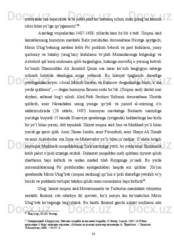 yuborsalar uni bajarishda to’la jiddu jahd ko’rsatmoq uchun xush qulog’ini kamoli
ixlos bilan yo’lga qo’yganmen” 28
.
       Asardagi voqealardan 1407-1408- yillarda ham bo`lib o`tadi. Xoqoni said
hazratlarining   humoyun   mavkabi   Balx   yurishidan   dorussaltana   Hirotga   qaytgach,
Mirzo   Ulug’bekning   navkari   kelib   Pir   podshoh   bebosh   va   past   kishilarni,   joniy
qurboniy   va   tukaliy   (urug’lari)   kishilarini   to’plab   Mozandaronga   kelganligi   va
Astrobod qal asini muhosara qilib turganligini, hukmga muvofiq u yerning kutvoliʼ
bo’lmish   Shamsuddin   Ali   Jamshid   Qoran   esa   zarar   ko’rish   tangligiyu   xatarga
uchrash   holatida   ekanligini   arzga   yetkazdi.   Bu   hikoyat   tinglanish   sharafiga
yetishgandan keyin: «Amir Mizrob Seiston va Garmser chegaralariga borib, o’sha
yerda qishlasin”, — degan humoyun farmon sodir bo’ldi. (Xoqoni said) davlat nuri
diydasi,   saltanat   bog’i   niholi   Abul-Fath   Ibrohim   Sultonni   dorussaltana   Xirotda
qoldirib,   amir   Namadakni   uning   yoniga   qo’ydi   va   jumod   al-oxirning   o’n
sakkizinchisida   (20   oktabr,   1407)   humoyun   mavkabga   Bashartu   manziliga
yurishga buyurdi 15 hamda Kusaviya qasabasiga (yetganda) lashkarlarga har kishi
bir yo’l bilan yursin, deb tayinladi. Xazrat xoqoni said Jom va Mashhad yo’li bilan
yurish ga qaror qildi. Amir Xasan Jondor, amir Feruzshoh, amir Shayx Ali Xanak
va amir Ajabsherlar esa Zova va Muhavvalot yo’li bilan jo’nadilar. G’alaba belgili
bayroqlar Mashhadi muqaddasning Turk mavzeiga yetib, bu yerda amir Shohmalik
kelib palos o’pish izzatiga erishdi. Onhazrat muqaddas nurli qubbani ziyorat qilish
shartlarini   bajo   keltirdi   va   undan   madad   tilab   Roygonga   jo’nadi.   Bu   yerda
xurosonliklarning   Pir   podshoxdan   ajralganliklari   haqida   arz   qildilar.   Xo’jon
qasabasida Mirzo Ulug’bek (xoqoni saidning) qo’lini o’pish sharafiga yetishib to’y
berish va peshkash tortiqlar takdim qilish rasm-rusumlarini bajo keltirdi 29
.
    Ulug` hazrat xoqoni said Movarounnahr va Turkiston mamlakati viloyatini
saodatli   farzand,   ruh   rohatiyu   dil   quvvati,   ko’z   nuriyu   din   ko’makchisi   Mirzo
Ulug’bek   ko’ragonga   bag’ishladi.   Bu   baxtli   farzand   garchi   adolat   usullarini   ado
28
  Ўша асар, 62-63- б e тлар. 
29
  Самарқандий Абдураззоқ. Матлаи саъдайн ва мажмаи баҳрайн.  II  Жилд. 1 қисм. 1405-1429 йил 
воқеалари // Форс тилидан таржима, сўзбоши ва изоҳли луғатлар муаллифи А. Ўринбuв. – Тошкент: 
Ўзбекистон, 2008. – 94-95. б.
19 