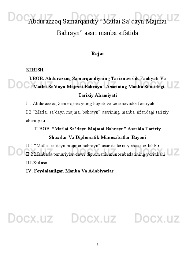 Abdurazzoq Samarqandiy “Matlai Sa’dayn Majmai
Bahrayn” asari  manba sifatida
Reja:
KIRISH  
I.BOB. Abdurazzoq Samarqandiyning Tarixnavislik Faoliyati Va
“ Matlai Sa’dayn Majmai Bahrayn” Asarining  Manba Sifatidagi
Tarixiy Ahamiyati
I.1  Abdurazzoq Samarqandiyning hayoti va tarixnavislik faoliyati 
I.2 “Matlai sa’dayn majmai bahrayn” asarining manba sifatidagi tarixiy
ahamiyati
II.BOB.  “Matlai Sa’dayn Majmai Bahrayn” Asarida Tarixiy
Shaxslar Va Diplomatik Munosabatlar Bayoni
II.1 “ Matlai sa’dayn majmai bahrayn” asarida tarixiy shaxslar tahlili
II.2 Manbada temuriylar davri diplomatik munosabatlarining yoritilishi
III.Xulosa         
IV. Foydalanilgan Manba Va Adabiyotlar 
2 