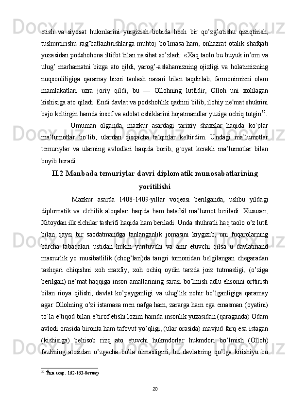 etish   va   siyosat   hukmlarini   yurgizish   bobida   hech   bir   qo’zg’otishu   qiziqtirish,
tushuntirishu   rag’batlantirishlarga   muhtoj   bo’lmasa   ham,   onhazrat   otalik   shafqati
yuzasidan podshohona iltifot bilan nasihat so’zladi: «Xaq taolo bu buyuk in om vaʼ
ulug’   marhamatni   bizga   ato   qildi,   yarog’-aslahamizning   ojizligi   va   holatimizning
nuqsonliligiga   qaramay   bizni   tanlash   nazari   bilan   taqdirlab,   farmonimizni   olam
mamlakatlari   uzra   joriy   qildi,   bu   —   Ollohning   lutfidir,   Olloh   uni   xohlagan
kishisiga ato qiladi. Endi davlat va podshohlik qadrini bilib, ilohiy ne mat shukrini	
ʼ
bajo keltirgin hamda insof va adolat eshiklarini hojatmandlar yuziga ochiq tutgin 30
.
        Umuman   olganda,   mazkur   asardagi   tarixiy   shaxslar   haqida   ko`plar
ma’lumotlar   bo`lib,   ulardan   qisqacha   talqinlar   keltirdim.   Undagi   ma’lumotlar
temuriylar   va   ularning   avlodlari   haqida   borib,   g`oyat   kerakli   ma’lumotlar   bilan
boyib boradi.
II.2 Manbada temuriylar davri diplomatik munosabatlarining
yoritilishi
        Mazkur   asarda   1408-1409-yillar   voqeasi   berilganda,   ushbu   yildagi
diplomatik   va   elchilik   aloqalari   haqida   ham   batafsil   ma’lumot   beriladi.   Xususan,
Xitoydan ilk elchilar tashrifi haqida ham beriladi. Unda shuhratli haq taolo o’z lutfi
bilan   qaysi   bir   saodatmandga   tanlanganlik   jomasini   kiygizib,   uni   fuqarolarning
barcha   tabaqalari   ustidan   hukm   yurituvchi   va   amr   etuvchi   qilsa   u   davlatmand
masrurlik   yo   musibatlilik   (chog’lari)da   tangri   tomonidan   belgilangan   chegaradan
tashqari   chiqishni   xoh   maxfiy,   xoh   ochiq   oydin   tarzda   joiz   tutmasligi,   (o’ziga
berilgan) ne mat haqqiga inson amallarining sarasi bo’lmish adlu ehsonni orttirish	
ʼ
bilan   rioya   qilishi,   davlat   ko’payganligi   va   ulug’lik   zohir   bo’lganligiga   qaramay
agar Ollohning o’zi istamasa men nafga ham, zararga ham ega emasman (oyatini)
to’la e tiqod bilan e tirof etishi lozim hamda insonlik yuzasidan (qaraganda) Odam	
ʼ ʼ
avlodi orasida bironta ham tafovut yo’qligi, (ular orasida) mavjud farq esa istagan
(kishisiga)   behisob   rizq   ato   etuvchi   hukmdorlar   hukmdori   bo’lmish   (Olloh)
fazlining   atosidan   o’zgacha   bo’la   olmasligini,   bu   davlatning   qo’lga   kirishiyu   bu
30
  Ўша асар. 162-163-бетлар
20 