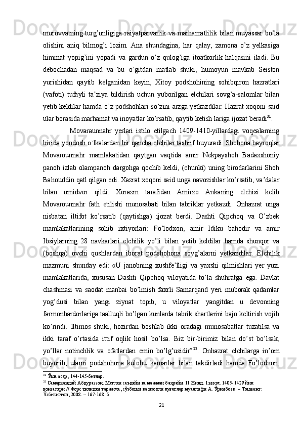 muruvvatning turg’unligiga raiyatparvarlik va marhamatlilik bilan muyassar bo’la
olishini   aniq   bilmog’i   lozim.   Ana   shundagina,   har   qalay,   zamona   o’z   yelkasiga
himmat   yopig’ini   yopadi   va   gardun   o’z   qulog’iga   itoatkorlik   halqasini   iladi.   Bu
debochadan   maqsad   va   bu   o’gitdan   matlab   shuki,   humoyun   mavkab   Seiston
yurishidan   qaytib   kelganidan   keyin,   Xitoy   podshohining   sohibqiron   hazratlari
(vafoti)   tufayli   ta ziya   bildirish   uchun   yuborilgan   elchilari   sovg’a-salomlar   bilanʼ
yetib keldilar hamda o’z podshohlari so’zini arzga yetkazdilar. Hazrat xoqoni said
ular borasida marhamat va inoyatlar ko’rsatib, qaytib ketish lariga ijozat beradi 31
.
        Movaraunnahr   yerlari   istilo   etilgach   1409-1410-yillardagi   voqealarning
birida yondosh o`lkalardan bir qancha elchilar tashrif buyuradi. Shohona bayroqlar
Movarounnahr   mamlakatidan   qaytgan   vaqtida   amir   Nekpayshoh   Badaxshoniy
panoh izlab olampanoh dargohga qochib keldi, (chunki)  uning birodarlarini  Shoh
Bahouddin qatl qilgan edi. Xazrat xoqoni said unga navozishlar ko’rsatib, va dalar	
ʼ
bilan   umidvor   qildi.   Xorazm   tarafidan   Amirzo   Ankaning   elchisi   kelib
Movarounnahr   fath   etilishi   munosabati   bilan   tabriklar   yetkazdi.   Onhazrat   unga
nisbatan   iltifot   ko’rsatib   (qaytishga)   ijozat   berdi.   Dashti   Qipchoq   va   O’zbek
mamlakatlarining   sohib   ixtiyorlari:   Fo’lodxon,   amir   Idiku   bahodir   va   amir
Ibsiylarning   28   navkarlari   elchilik   yo’li   bilan   yetib   keldilar   hamda   shunqor   va
(boshqa)   ovchi   qushlardan   iborat   podshohona   sovg’alarni   yetkazdilar.   Elchilik
mazmuni   shunday   edi:   «U   janobning   xushfe lligi   va   yaxshi   qilmishlari   yer   yuzi	
ʼ
mamlakatlarida,   xususan   Dashti   Qipchoq   viloyatida   to’la   shuhratga   ega.   Davlat
chashmasi   va   saodat   manbai   bo’lmish   faxrli   Samarqand   yeri   muborak   qadamlar
yog’dusi   bilan   yangi   ziynat   topib,   u   viloyatlar   yangitdan   u   devonning
farmonbardorlariga taalluqli bo’lgan kunlarda tabrik shartlarini bajo keltirish vojib
ko’rindi.   Iltimos   shuki,   hozirdan   boshlab   ikki   oradagi   munosabatlar   tuzatilsa   va
ikki   taraf   o’rtasida   ittif   oqlik   hosil   bo’lsa.   Biz   bir-birimiz   bilan   do’st   bo’lsak,
yo’llar   notinchlik   va   ofatlardan   emin   bo’lg’usidir” 32
.   Onhazrat   elchilarga   in om	
ʼ
buyurib,   ularni   podshohona   kulohu   kamarlar   bilan   takdirladi   hamda   Fo’lodxon,
31
  Ўша асар, 144-145-б e тлар. 
32
  Самарқандий Абдураззоқ. Матлаи саъдайн ва мажмаи баҳрайн.  II  Жилд. 1 қисм. 1405-1429 йил 
воқеалари // Форс тилидан таржима, сўзбоши ва изоҳли луғатлар муаллифи А. Ўринбuв. – Тошкент: 
Ўзбекистон, 2008. – 167-168. б.
21 