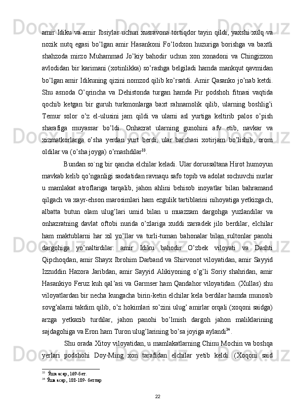 amir  Idiku va amir  Ibsiylar  uchun xusravona tortiqdor  tayin qildi, yaxshi  xulq va
nozik   nutq   egasi   bo’lgan   amir   Hasankoni   Fo’lodxon   huzuriga   borishga   va   baxtli
shahzoda   mirzo   Muhammad   Jo’kiy   bahodir   uchun   xon   xonadoni   va   Chingizxon
avlodidan bir karimani (xotinlikka) so’rashga belgiladi hamda mankqut qavmidan
bo’lgan amir Idikuning qizini nomzod qilib ko’rsatdi. Amir Qasanko jo’nab ketdi.
Shu   asnoda   O’qrincha   va   Dehistonda   turgan   hamda   Pir   podshoh   fitnasi   vaqtida
qochib   ketgan   bir   guruh   turkmonlarga   baxt   rahnamolik   qilib,   ularning   boshlig’i
Temur   solor   o’z   el-ulusini   jam   qildi   va   ularni   asl   yurtiga   keltirib   palos   o’pish
sharafiga   muyassar   bo’ldi.   Onhazrat   ularning   gunohini   afv   etib,   navkar   va
xizmatkorlarga   o’sha   yerdan   yurt   berdi,   ular   barchasi   xotirjam   bo’lishib,   orom
oldilar va (o’sha joyga) o’rnashdilar 33
.
    Bundan so`ng bir qancha elchilar keladi. Ular dorussaltana Hirot humoyun
mavkab kelib qo’nganligi saodatidan ravnaqu safo topib va adolat sochuvchi nurlar
u   mamlakat   atroflariga   tarqalib,   jahon   ahlini   behisob   inoyatlar   bilan   bahramand
qilgach va xayr-ehson marosimlari ham ezgulik tartiblarini nihoyatiga yetkizgach,
albatta   butun   olam   ulug’lari   umid   bilan   u   muazzam   dargohga   yuzlandilar   va
onhazratning   davlat   oftobi   nurida   o’zlariga   xuddi   zarradek   jilo   berdilar,   elchilar
ham   maktublarni   har   xil   yo’llar   va   turli-tuman   bahonalar   bilan   sultonlar   panohi
dargohiga   yo’naltirdilar:   amir   Idiku   bahodir   O’zbek   viloyati   va   Dashti
Qipchoqdan, amir Shayx Ibrohim Darband va Shirvonot viloyatidan, amir Sayyid
Izzuddin   Hazora   Jaribdan,   amir   Sayyid   Alikiyoning   o’g’li   Soriy   shahridan,   amir
Hasankiyo Feruz kuh qal asi va Garmser ham Qandahor viloyatidan. (Xullas) shuʼ
viloyatlardan bir necha kungacha birin-ketin elchilar kela berdilar hamda munosib
sovg’alarni takdim qilib, o’z hokimlari so’zini ulug’ amirlar orqali (xoqoni saidga)
arzga   yetkazib   turdilar,   jahon   panohi   bo’lmish   dargoh   jahon   maliklarining
sajdagohiga va Eron ham Turon ulug’larining bo’sa joyiga aylandi 34
.
      Shu orada Xitoy viloyatidan, u mamlakatlarning Chinu Mochin va boshqa
yerlari   podshohi   Doy-Ming   xon   tarafidan   elchilar   yetib   keldi.   (Xoqoni   said
33
  Ўша асар, 169-бет.
34
  Ўша асар, 188-189- б e тлар
22 