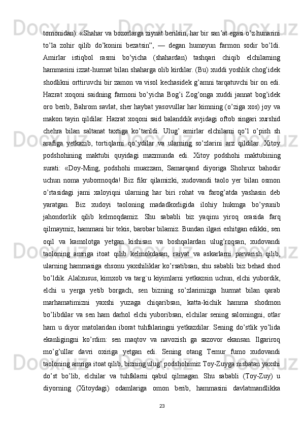 tomonidan): «Shahar va bozorlarga ziynat berilsin, har bir san at egasi o’z hunariniʼ
to’la   zohir   qilib   do’konini   bezatsin”,   —   degan   humoyun   farmon   sodir   bo’ldi.
Amirlar   istiqbol   rasmi   bo’yicha   (shahardan)   tashqari   chiqib   elchilarning
hammasini izzat-hurmat bilan shaharga olib kirdilar. (Bu) xuddi yoshlik chog’idek
shodlikni orttiruvchi bir zamon va visol kechasidek g’amni tarqatuvchi bir on edi.
Hazrat   xoqoni   saidning   farmoni   bo’yicha   Bog’i   Zog’onga   xuddi   jannat   bog’idek
oro berib, Bahrom savlat, sher haybat yasovullar  har kimning (o’ziga xos)  joy va
makon tayin qildilar. Hazrat  xoqoni  said  balanddik avjidagi  oftob singari  xurshid
chehra   bilan   saltanat   taxtiga   ko’tarildi.   Ulug’   amirlar   elchilarni   qo’l   o’pish   sh
arafiga   yetkazib,   tortiqlarni   qo’ydilar   va   ularning   so’zlarini   arz   qildilar.   Xitoy
podshohining   maktubi   quyidagi   mazmunda   edi.   Xitoy   podshohi   maktubining
surati:   «Doy-Ming,   podshohi   muazzam,   Samarqand   diyoriga   Shohrux   bahodir
uchun   noma   yubormoqda!   Biz   fikr   qilamizki,   xudovandi   taolo   yer   bilan   osmon
o’rtasidagi   jami   xaloyiqni   ularning   har   biri   rohat   va   farog’atda   yashasin   deb
yaratgan.   Biz   xudoyi   taoloning   madadkorligida   ilohiy   hukmga   bo’ysunib
jahondorlik   qilib   kelmoqdamiz.   Shu   sababli   biz   yaqinu   yiroq   orasida   farq
qilmaymiz, hammani bir tekis, barobar bilamiz. Bundan ilgari eshitgan edikki, sen
oqil   va   kamolotga   yetgan   kishisan   va   boshqalardan   ulug’roqsan,   xudovandi
taoloning   amriga   itoat   qilib   kelmokdasan,   raiyat   va   askarlarni   parvarish   qilib,
ularning hammasiga  ehsonu yaxshiliklar ko’rsatibsan,  shu sababli  biz behad shod
bo’ldik.  Alalxusus,  kimxob  va targ`u kiyimlarni   yetkazsin  uchun,  elchi   yubordik,
elchi   u   yerga   yetib   borgach,   sen   bizning   so’zlarimizga   hurmat   bilan   qarab
marhamatimizni   yaxshi   yuzaga   chiqaribsan,   katta-kichik   hamma   shodmon
bo’libdilar   va   sen   ham   darhol   elchi   yuboribsan,   elchilar   sening   salomingni,   otlar
ham   u   diyor   matolaridan   iborat   tuhfalaringni   yetkazdilar.   Sening   do’stlik   yo’lida
ekanligingni   ko’rdim:   sen   maqtov   va   navozish   ga   sazovor   ekansan.   Ilgariroq
mo’g’ullar   davri   oxiriga   yetgan   edi.   Sening   otang   Temur   fumo   xudovandi
taoloning amriga itoat qilib, bizning ulug’ podshohimiz Toy-Zuyga nisbatan yaxshi
do’st   bo’lib,   elchilar   va   tuhfalarni   qabul   qilmagan.   Shu   sababli   (Toy-Zuy)   u
diyorning   (Xitoydagi)   odamlariga   omon   berib,   hammasini   davlatmandlikka
23 