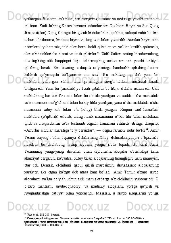 yetkazgan. Biz ham ko’rdikki, sen otangning himmat va ravishiga yaxshi mutobiat
qilibsan. Endi Jo’ning Kasoy hazorasi odamlaridan Du Jixun Boyni va Sun Qung
Ji sadasi(dan) Dong-Chingni bir guruh kishilar bilan qo’shib, sadoqat zohir bo’lsin
uchun tabriknoma, kimxob kiyim va targ’ular bilan yubordik. Bundan keyin ham
odamlarni   yuboramiz,   toki   ular   bordi-keldi   qilsinlar   va   yo’llar   kesilib   qolmasin,
ular  o’z istaklaricha tijorat  va kasb qilsinlar 35
. Xalil Sulton sening  birodarzodang,
o’z   tug’ishganlik   haqqingni   bajo   keltirmog’ing   uchun   sen   uni   yaxshi   tarbiyat
qilishing   kerak.   Sen   bizning   sadoqatu   ra yimizga   hamkorlik   qilishing   lozim.ʼ
Bildirib   qo’ymoqchi   bo’lganimiz   ana   shu”.   Bu   maktubga   qo’shib   yana   bir
maktubni   yuborgan   edilar,   unda   jo’natilgan   sovg’a-tuhfalar   mufassal   tarzda
bitilgan edi. Yana bir (maktub) yo’l xati qabilida bo’lib, u elchilar uchun edi. Uch
maktubning   har   biri   fors   xati   bilan   fors   tilida   yozilgan   va   xuddi   o’sha   maktubda
so’z mazmuni mo’g’ul xati bilan turkiy tilda yozilgan, yana o’sha maktubda o’sha
mazmunni   xitoy   xati   bilan   o’z   (xitoy)   tilida   yozgan.   Xoqoni   said   hazratlari
maktubni   (o’qittirib)   eshitib,   uning   nozik   mazmunini   o’tkir   fikr   bilan   mulohaza
qildi   va   maqsadlarini   to’la   tushunib   olgach,   hammani   ishtirok   etishga   chaqirib,
«Amirlar   elchilar   sharafiga   to’y   bersinlar”,   —   degan   farmon   sodir   bo’ldi 36
.   Amir
Temur   buyrug’i   bilan   Ispaniya   elchilarining   Xitoy   elchisidan   yuqori   o’tqazilishi
misolida   bu   davlatning   tashqi   siyosati   yorqin   ifoda   topadi.   Bu   omil   Amir
Temurning   yangi-yangi   davlatlar   bilan   diplomatik   aloqalar   o’rnatishga   katta
ahamiyat berganini ko’rsatsa, Xitoy bilan aloqalarning tarangligini ham namoyish
etar   edi.   Demak,   elchilarni   qabul   qilish   marosimini   davlatlararo   aloqalarning
xarakteri   aks   etgan   ko’zgu   deb   atasa   ham   bo’ladi.   Amir   Temur   o’zaro   savdo
aloqalarni yo’lga qo’yish uchun turli mamlakatlarga o’z elchilarini yuborar edi. U
o’zaro   manfaatli   savdo-iqtisodiy,   va   madaniy   aloqalarni   yo’lga   qo’yish   va
rivojlantirishga   qat’iyat   bilan   yondashdi.   Masalan,   u   savdo   aloqalarini   yo’lga
35
 Ўша асар, 188-189- б e тлар.
36
 Самарқандий Абдураззоқ. Матлаи саъдайн ва мажмаи баҳрайн.  II  Жилд. 1 қисм. 1405-1429 йил 
воқеалари // Форс тилидан таржима, сўзбоши ва изоҳли луғатлар муаллифи А. Ўринбuв. – Тошкент: 
Ўзбекистон, 2008. – 188-189. б.
24 