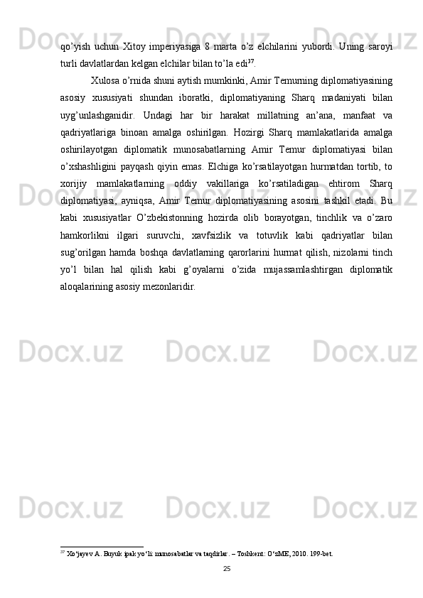 qo’yish   uchun   Xitoy   imperiyasiga   8   marta   o’z   elchilarini   yubordi.   Uning   saroyi
turli davlatlardan kelgan elchilar bilan to’la edi 37
.
    Xulosa o’rnida shuni aytish mumkinki, Amir Temurning diplomatiyasining
asosiy   xususiyati   shundan   iboratki,   diplomatiyaning   Sharq   madaniyati   bilan
uyg’unlashganidir.   Undagi   har   bir   harakat   millatning   an’ana,   manfaat   va
qadriyatlariga   binoan   amalga   oshirilgan.   Hozirgi   Sharq   mamlakatlarida   amalga
oshirilayotgan   diplomatik   munosabatlarning   Amir   Temur   diplomatiyasi   bilan
o’xshashligini   payqash   qiyin   emas.   Elchiga   ko’rsatilayotgan   hurmatdan   tortib,   to
xorijiy   mamlakatlarning   oddiy   vakillariga   ko’rsatiladigan   ehtirom   Sharq
diplomatiyasi,   ayniqsa,   Amir   Temur   diplomatiyasining   asosini   tashkil   etadi.   Bu
kabi   xususiyatlar   O’zbekistonning   hozirda   olib   borayotgan,   tinchlik   va   o’zaro
hamkorlikni   ilgari   suruvchi,   xavfsizlik   va   totuvlik   kabi   qadriyatlar   bilan
sug’orilgan   hamda   boshqa   davlatlarning   qarorlarini   hurmat   qilish,   nizolarni   tinch
yo’l   bilan   hal   qilish   kabi   g’oyalarni   o’zida   mujassamlashtirgan   diplomatik
aloqalarining asosiy mezonlaridir.
37
  Xo ‘ jayev   A .  Buyuk   ipak   yo ‘ li :  munosabatlar   va   taqdirlar . –  Toshkent :  O ‘ zME , 2010.  199-bet.
25 