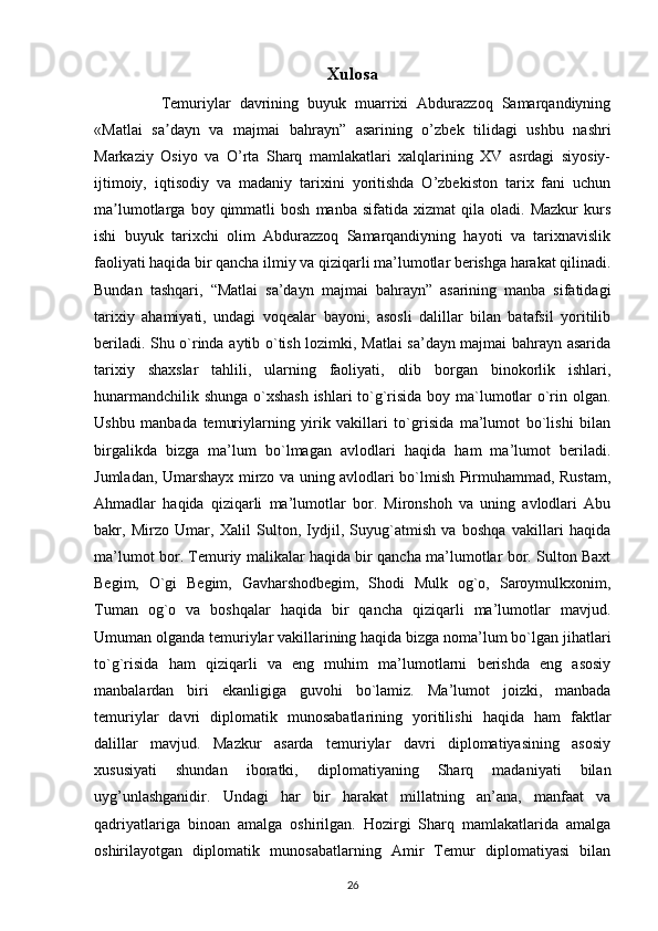 Xulosa
        Temuriylar   davrining   buyuk   muarrixi   Abdurazzoq   Samarqandiyning
«Matlai   sa dayn   va   majmai   bahrayn”   asarining   o’zbek   tilidagi   ushbu   nashriʼ
Markaziy   Osiyo   va   O’rta   Sharq   mamlakatlari   xalqlarining   XV   asrdagi   siyosiy-
ijtimoiy,   iqtisodiy   va   madaniy   tarixini   yoritishda   O’zbekiston   tarix   fani   uchun
ma lumotlarga   boy  qimmatli   bosh   manba   sifatida   xizmat   qila   oladi.  Mazkur   kurs	
ʼ
ishi   buyuk   tarixchi   olim   Abdurazzoq   Samarqandiyning   hayoti   va   tarixnavislik
faoliyati haqida bir qancha ilmiy va qiziqarli ma’lumotlar berishga harakat qilinadi.
Bundan   tashqari,   “Matlai   sa’dayn   majmai   bahrayn”   asarining   manba   sifatidagi
tarixiy   ahamiyati,   undagi   voqealar   bayoni,   asosli   dalillar   bilan   batafsil   yoritilib
beriladi. Shu o`rinda aytib o`tish lozimki, Matlai sa’dayn majmai bahrayn asarida
tarixiy   shaxslar   tahlili,   ularning   faoliyati,   olib   borgan   binokorlik   ishlari,
hunarmandchilik shunga o`xshash ishlari to`g`risida boy ma`lumotlar o`rin olgan.
Ushbu   manbada   temuriylarning   yirik   vakillari   to`grisida   ma’lumot   bo`lishi   bilan
birgalikda   bizga   ma’lum   bo`lmagan   avlodlari   haqida   ham   ma’lumot   beriladi.
Jumladan, Umarshayx mirzo va uning avlodlari bo`lmish Pirmuhammad, Rustam,
Ahmadlar   haqida   qiziqarli   ma’lumotlar   bor.   Mironshoh   va   uning   avlodlari   Abu
bakr,   Mirzo   Umar,   Xalil   Sulton,   Iydjil,   Suyug`atmish   va   boshqa   vakillari   haqida
ma’lumot bor. Temuriy malikalar haqida bir qancha ma’lumotlar bor. Sulton Baxt
Begim,   O`gi   Begim,   Gavharshodbegim,   Shodi   Mulk   og`o,   Saroymulkxonim,
Tuman   og`o   va   boshqalar   haqida   bir   qancha   qiziqarli   ma’lumotlar   mavjud.
Umuman olganda temuriylar vakillarining haqida bizga noma’lum bo`lgan jihatlari
to`g`risida   ham   qiziqarli   va   eng   muhim   ma’lumotlarni   berishda   eng   asosiy
manbalardan   biri   ekanligiga   guvohi   bo`lamiz.   Ma’lumot   joizki,   manbada
temuriylar   davri   diplomatik   munosabatlarining   yoritilishi   haqida   ham   faktlar
dalillar   mavjud.   Mazkur   asarda   temuriylar   davri   diplomatiyasining   asosiy
xususiyati   shundan   iboratki,   diplomatiyaning   Sharq   madaniyati   bilan
uyg’unlashganidir.   Undagi   har   bir   harakat   millatning   an’ana,   manfaat   va
qadriyatlariga   binoan   amalga   oshirilgan.   Hozirgi   Sharq   mamlakatlarida   amalga
oshirilayotgan   diplomatik   munosabatlarning   Amir   Temur   diplomatiyasi   bilan
26 