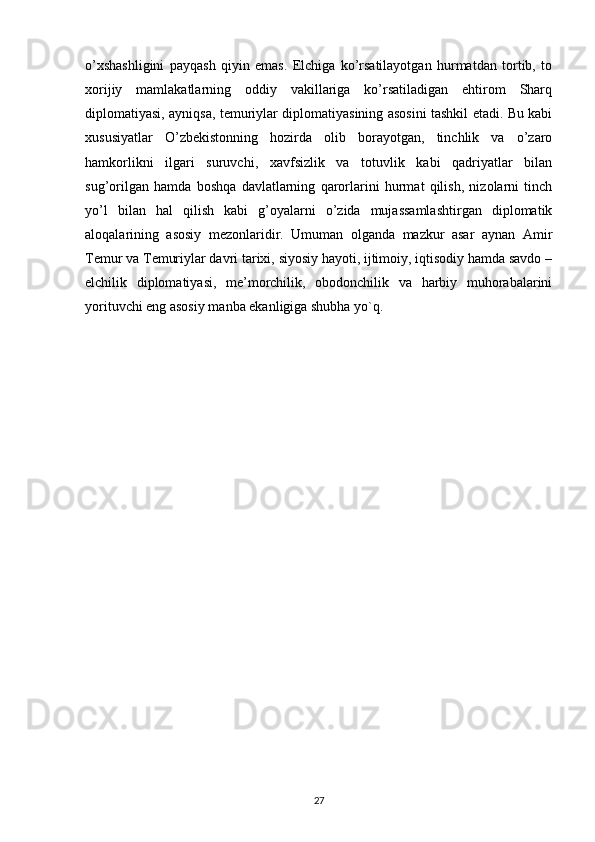 o’xshashligini   payqash   qiyin   emas.   Elchiga   ko’rsatilayotgan   hurmatdan   tortib,   to
xorijiy   mamlakatlarning   oddiy   vakillariga   ko’rsatiladigan   ehtirom   Sharq
diplomatiyasi, ayniqsa, temuriylar diplomatiyasining asosini tashkil etadi. Bu kabi
xususiyatlar   O’zbekistonning   hozirda   olib   borayotgan,   tinchlik   va   o’zaro
hamkorlikni   ilgari   suruvchi,   xavfsizlik   va   totuvlik   kabi   qadriyatlar   bilan
sug’orilgan   hamda   boshqa   davlatlarning   qarorlarini   hurmat   qilish,   nizolarni   tinch
yo’l   bilan   hal   qilish   kabi   g’oyalarni   o’zida   mujassamlashtirgan   diplomatik
aloqalarining   asosiy   mezonlaridir.   Umuman   olganda   mazkur   asar   aynan   Amir
Temur va Temuriylar davri tarixi, siyosiy hayoti, ijtimoiy, iqtisodiy hamda savdo –
elchilik   diplomatiyasi,   me’morchilik,   obodonchilik   va   harbiy   muhorabalarini
yorituvchi eng asosiy manba ekanligiga shubha yo`q.
27 