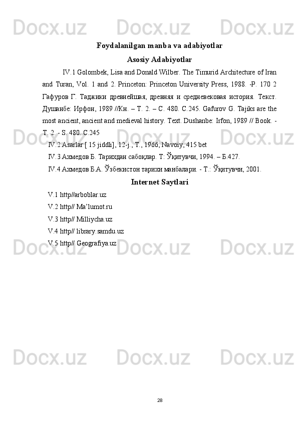 Foydalanilgan manba va adabiyotlar
Asosiy Adabiyotlar
   IV.1 Golombek, Lisa and Donald Wilber. The Timurid Architecture of Iran
and   Turan,   Vol.   1   and   2.   Princeton:   Princeton   University   Press,   1988.   -Р.   170   2
Гафуров   Г.   Таджики   древнейшая,   древняя   и   средневековая   история.   Текст.
Душанбе: Ирфон, 1989 //Кн. – Т. 2. – С. 480. С.245. Gafurov G. Tajiks are the
most ancient, ancient and medieval history. Text. Dushanbe: Irfon, 1989 // Book. -
T. 2. - S. 480. С.245
   IV.2 Asarlar [ 15 jiddli], 12-j., T., 1966; Navoiy, 415 bet
   IV .3  Ахмедов Б.  Тарихдан сабоқлар. Т: Ўқитувчи, 1994. – Б.427.
    IV .4 Ахмедов Б.А. Ўзбекистон тарихи манбалари. - T.: Ўқитувчи, 2001. 
Internet Saytlari
    V.1 http//arboblar.uz 
   V.2 http// Ma’lumot.ru 
   V.3 http// Milliycha.uz
   V.4 http// library.samdu.uz
   V.5 http// Geografiya.uz
28 