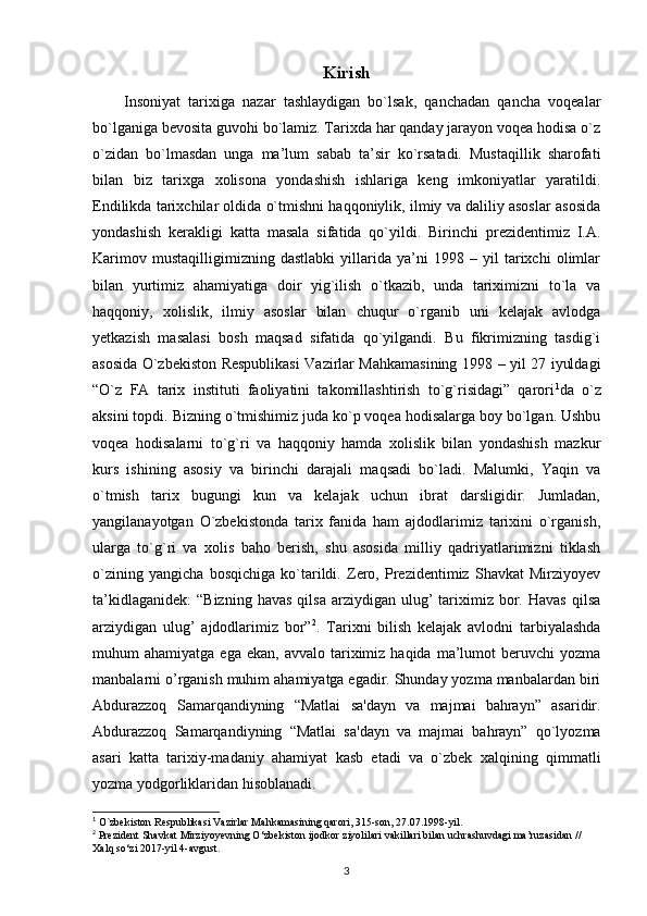 Kirish
        Insoniyat   tarixiga   nazar   tashlaydigan   bo`lsak,   qanchadan   qancha   voqealar
bo`lganiga bevosita guvohi bo`lamiz. Tarixda har qanday jarayon voqea hodisa o`z
o`zidan   bo`lmasdan   unga   ma’lum   sabab   ta’sir   ko`rsatadi.   Mustaqillik   sharofati
bilan   biz   tarixga   xolisona   yondashish   ishlariga   keng   imkoniyatlar   yaratildi.
Endilikda tarixchilar oldida o`tmishni haqqoniylik, ilmiy va daliliy asoslar asosida
yondashish   kerakligi   katta   masala   sifatida   qo`yildi.   Birinchi   prezidentimiz   I.A.
Karimov   mustaqilligimizning   dastlabki   yillarida   ya’ni   1998   –   yil   tarixchi   olimlar
bilan   yurtimiz   ahamiyatiga   doir   yig`ilish   o`tkazib,   unda   tariximizni   to`la   va
haqqoniy,   xolislik,   ilmiy   asoslar   bilan   chuqur   o`rganib   uni   kelajak   avlodga
yetkazish   masalasi   bosh   maqsad   sifatida   qo`yilgandi.   Bu   fikrimizning   tasdig`i
asosida   O`zbekiston Respublikasi Vazirlar Mahkamasining   1998 – yil 27 iyuldagi
“O`z   FA   tarix   instituti   faoliyatini   takomillashtirish   to`g`risidagi”   qarori 1
da   o`z
aksini topdi. Bizning o`tmishimiz juda ko`p voqea hodisalarga boy bo`lgan. Ushbu
voqea   hodisalarni   to`g`ri   va   haqqoniy   hamda   xolislik   bilan   yondashish   mazkur
kurs   ishining   asosiy   va   birinchi   darajali   maqsadi   bo`ladi.   Malumki,   Yaqin   va
o`tmish   tarix   bugungi   kun   va   kelajak   uchun   ibrat   darsligidir.   Jumladan,
yangilanayotgan   O`zbekistonda   tarix   fanida   ham   ajdodlarimiz   tarixini   o`rganish,
ularga   to`g`ri   va   xolis   baho   berish,   shu   asosida   milliy   qadriyatlarimizni   tiklash
o`zining   yangicha   bosqichiga   ko`tarildi.   Zero,   Prezidentimiz   Shavkat   Mirziyoyev
ta’kidlaganidek:   “Bizning  havas  qilsa   arziydigan  ulug’   tariximiz  bor.  Havas   qilsa
arziydigan   ulug’   ajdodlarimiz   bor” 2
.   Tarixni   bilish   kelajak   avlodni   tarbiyalashda
muhum   ahamiyatga  ega  ekan,   avvalo  tariximiz  haqida   ma’lumot  beruvchi   yozma
manbalarni o’rganish muhim ahamiyatga egadir. Shunday yozma manbalardan biri
Abdurazzoq   Samarqandiyning   “Matlai   sa'dayn   va   majmai   bahrayn”   asaridir.
Abdurazzoq   Samarqandiyning   “Matlai   sa'dayn   va   majmai   bahrayn”   qo`lyozma
asari   katta   tarixiy-madaniy   ahamiyat   kasb   etadi   va   o`zbek   xalqining   qimmatli
yozma yodgorliklaridan hisoblanadi. 
1
 O`zbekiston Respublikasi Vazirlar Mahkamasining qarori, 315-son, 27.07.1998-yil.
2
 Prezident Shavkat Mirziyoyevning O‘zbekiston ijodkor ziyolilari vakillari bilan uchrashuvdagi ma’ruzasidan // 
Xalq so‘zi 2017-yil 4-avgust.
3 