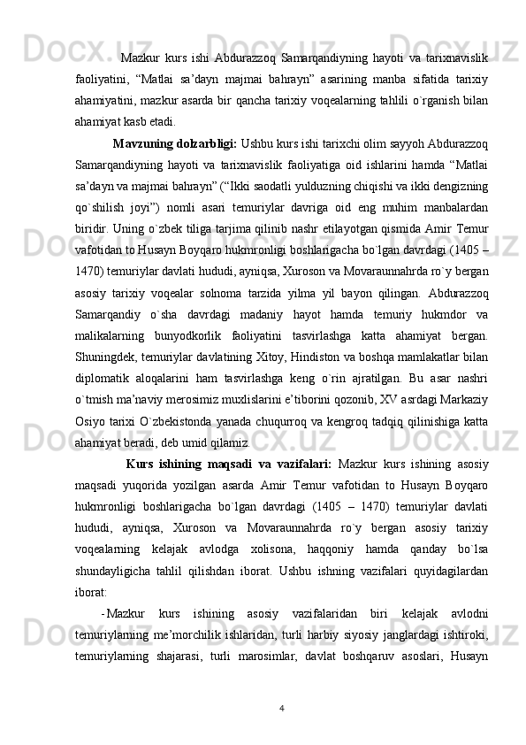         Mazkur   kurs   ishi   Abdurazzoq   Samarqandiyning   hayoti   va   tarixnavislik
faoliyatini,   “Matlai   sa’dayn   majmai   bahrayn”   asarining   manba   sifatida   tarixiy
ahamiyatini, mazkur asarda bir qancha tarixiy voqealarning tahlili o`rganish bilan
ahamiyat kasb etadi.
    Mavzuning dolzarbligi:  Ushbu kurs ishi tarixchi olim sayyoh Abdurazzoq
Samarqandiyning   hayoti   va   tarixnavislik   faoliyatiga   oid   ishlarini   hamda   “Matlai
sa’dayn va majmai bahrayn” (“Ikki saodatli yulduzning chiqishi va ikki dengizning
qo`shilish   joyi”)   nomli   asari   temuriylar   davriga   oid   eng   muhim   manbalardan
biridir. Uning o`zbek tiliga tarjima qilinib nashr etilayotgan qismida   Amir Temur
vafotidan to Husayn Boyqaro hukmronligi boshlarigacha bo`lgan davrdagi (1405 –
1470) temuriylar davlati hududi, ayniqsa, Xuroson va Movaraunnahrda ro`y bergan
asosiy   tarixiy   voqealar   solnoma   tarzida   yilma   yil   bayon   qilingan.   Abdurazzoq
Samarqandiy   o`sha   davrdagi   madaniy   hayot   hamda   temuriy   hukmdor   va
malikalarning   bunyodkorlik   faoliyatini   tasvirlashga   katta   ahamiyat   bergan.
Shuningdek, temuriylar davlatining Xitoy, Hindiston va boshqa mamlakatlar bilan
diplomatik   aloqalarini   ham   tasvirlashga   keng   o`rin   ajratilgan.   Bu   asar   nashri
o`tmish ma’naviy merosimiz muxlislarini e’tiborini qozonib, XV asrdagi Markaziy
Osiyo   tarixi   O`zbekistonda   yanada   chuqurroq   va  kengroq   tadqiq  qilinishiga   katta
ahamiyat beradi, deb umid qilamiz.
        Kurs   ishining   maqsadi   va   vazifalari:   Mazkur   kurs   ishining   asosiy
maqsadi   yuqorida   yozilgan   asarda   Amir   Temur   vafotidan   to   Husayn   Boyqaro
hukmronligi   boshlarigacha   bo`lgan   davrdagi   (1405   –   1470)   temuriylar   davlati
hududi,   ayniqsa,   Xuroson   va   Movaraunnahrda   ro`y   bergan   asosiy   tarixiy
voqealarning   kelajak   avlodga   xolisona,   haqqoniy   hamda   qanday   bo`lsa
shundayligicha   tahlil   qilishdan   iborat.   Ushbu   ishning   vazifalari   quyidagilardan
iborat:
- Mazkur   kurs   ishining   asosiy   vazifalaridan   biri   kelajak   avlodni
temuriylarning   me’morchilik   ishlaridan,   turli   harbiy   siyosiy   janglardagi   ishtiroki,
temuriylarning   shajarasi,   turli   marosimlar,   davlat   boshqaruv   asoslari,   Husayn
4 