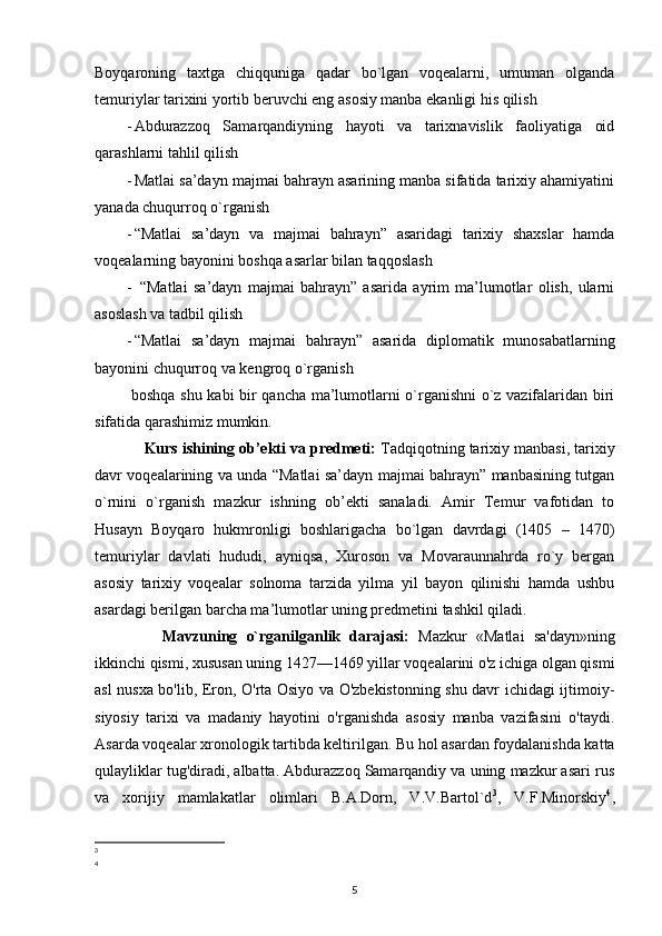 Boyqaroning   taxtga   chiqquniga   qadar   bo`lgan   voqealarni,   umuman   olganda
temuriylar tarixini yortib beruvchi eng asosiy manba ekanligi his qilish 
- Abdurazzoq   Samarqandiyning   hayoti   va   tarixnavislik   faoliyatiga   oid
qarashlarni tahlil qilish 
- Matlai sa’dayn majmai bahrayn asarining manba sifatida tarixiy ahamiyatini
yanada chuqurroq o`rganish 
- “Matlai   sa’dayn   va   majmai   bahrayn”   asaridagi   tarixiy   shaxslar   hamda
voqealarning bayonini boshqa asarlar bilan taqqoslash 
-   “Matlai   sa’dayn   majmai   bahrayn”   asarida   ayrim   ma’lumotlar   olish,   ularni
asoslash va tadbil qilish 
- “ Matlai   sa’dayn   majmai   bahrayn ”   asarida   diplomatik   munosabatlarning
bayonini chuqurroq va kengroq o`rganish 
  boshqa shu kabi bir qancha ma’lumotlarni o`rganishni o`z vazifalaridan biri
sifatida qarashimiz mumkin.
     Kurs ishining ob’ekti va predmeti:  Tadqiqotning tarixiy manbasi, tarixiy
davr voqealarining va unda “Matlai sa’dayn majmai bahrayn” manbasining tutgan
o`rnini   o`rganish   mazkur   ishning   ob’ekti   sanaladi.   Amir   Temur   vafotidan   to
Husayn   Boyqaro   hukmronligi   boshlarigacha   bo`lgan   davrdagi   (1405   –   1470)
temuriylar   davlati   hududi,   ayniqsa,   Xuroson   va   Movaraunnahrda   ro`y   bergan
asosiy   tarixiy   voqealar   solnoma   tarzida   yilma   yil   bayon   qilinishi   hamda   ushbu
asardagi berilgan barcha ma’lumotlar uning predmetini tashkil qiladi.
        Mavzuning   o`rganilganlik   darajasi:   Mazkur   «Matlai   sa'dayn»ning
ikkinchi qismi, xususan uning 1427—1469 yillar voqealarini o'z ichiga olgan qismi
asl nusxa bo'lib, Eron, O'rta Osiyo va O'zbekistonning shu davr ichidagi ijtimoiy-
siyosiy   tarixi   va   madaniy   hayotini   o'rganishda   asosiy   manba   vazifasini   o'taydi.
Asarda voqealar xronologik tartibda keltirilgan. Bu hol asardan foydalanishda katta
qulayliklar tug'diradi, albatta. Abdurazzoq Samarqandiy va uning mazkur asari rus
va   xorijiy   mamlakatlar   olimlari   B.A.Dorn,   V.V.Bartol`d 3
,   V.F.Minorskiy 4
,
3
4
5 