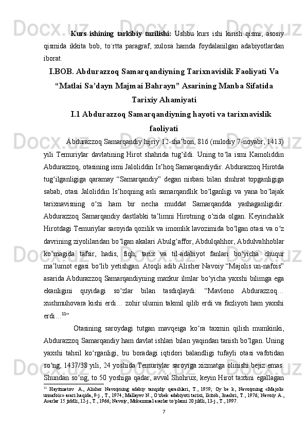         Kurs   ishining   tarkibiy   tuzilishi:   Ushbu   kurs   ishi   kirish   qismi,   asosiy
qismida   ikkita   bob,   to`rtta   paragraf,   xulosa   hamda   foydalanilgan   adabiyotlardan
iborat. 
I.BOB. Abdurazzoq Samarqandiyning Tarixnavislik Faoliyati Va
“Matlai Sa’dayn Majmai Bahrayn” Asarining Manba Sifatida
Tarixiy Ahamiyati
I.1 Abdurazzoq Samarqandiyning hayoti va tarixnavislik
faoliyati
    Abdurazzoq Samarqandiy hijriy 12-sha bon, 816 (milodiy 7-noyabr, 1413)ʼ
yili   Temuriylar   davlatining   Hirot   shahrida   tug ildi.   Uning   to la   ismi   Kamoliddin
ʻ ʻ
Abdurazzoq, otasining ismi Jaloliddin Is hoq Samarqandiydir. Abdurazzoq Hirotda	
ʼ
tug ilganligiga   qaramay   “Samarqandiy”   degan   nisbasi   bilan   shuhrat   topganligiga	
ʻ
sabab,   otasi   Jaloliddin   Is hoqning   asli   samarqandlik   bo lganligi   va   yana   bo lajak	
ʼ ʻ ʻ
tarixnavisning   o zi   ham   bir   necha   muddat   Samarqandda   yashaganligidir	
ʻ .
Abdurazzoq   Samarqandiy   dastlabki   ta limni   Hirotning   o zida   olgan.   Keyinchalik	
ʼ ʻ
Hirotdagi Temuriylar saroyida qozilik va imomlik lavozimida bo lgan otasi va o z	
ʻ ʻ
davrining ziyolilaridan bo lgan akalari Abulg affor, Abdulqahhor, Abdulvahhoblar	
ʻ ʻ
ko magida   tafsir,   hadis,   fiqh,   tarix   va   til-adabiyot   fanlari   bo yicha   chuqur	
ʻ ʻ
ma lumot  egasi  bo lib yetishgan.  Atoqli adib Alisher  Navoiy “Majolis  un-nafois”
ʼ ʻ
asarida Abdurazzoq Samarqandiyning mazkur ilmlar bo yicha yaxshi  bilimga ega	
ʻ
ekanligini   quyidagi   so zlar   bilan   tasdiqlaydi:   “Mavlono   Abdurazzoq…	
ʻ
xushmuhovara kishi erdi… zohir ulumin takmil qilib erdi va fazliyoti ham yaxshi
erdi… 11
”
        Otasining   saroydagi   tutgan   mavqeiga   ko ra   taxmin   qilish   mumkinki,	
ʻ
Abdurazzoq Samarqandiy ham davlat ishlari bilan yaqindan tanish bo lgan. Uning	
ʻ
yaxshi   tahsil   ko rganligi,   bu   boradagi   iqtidori   balandligi   tufayli   otasi   vafotidan	
ʻ
so ng, 1437/38 yili, 24 yoshida Temuriylar saroyiga xizmatga olinishi bejiz emas.	
ʻ
Shundan so ng, to 50 yoshiga qadar, avval Shohrux, keyin Hirot taxtini egallagan	
ʻ
11
  Hayitmetov     A.,   Alisher   Navoiyning   adabiy   tanqidiy   qarashlari,   T.,   1959;   Oy   be   k,   Navoiyning   «Majolis
unnafois» asari  haqida,  9-j., T., 1974 ;   Mallayev   N., O zbek  adabiyoti  tarixi, 1kitob, 3nashri, T.,  1976;  Navoiy  A.,	
ʻ
Asarlar 15 jiddli, 12-j., T., 1966; Navoiy, Mukammal asarlar to plami 20 jildli, 13-j., T., 1997.	
ʻ
7 