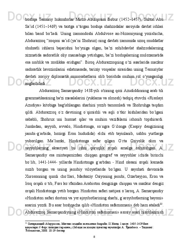 boshqa   Temuriy   hukmdorlar   Mirzo   Abulqosim   Bobur   (1452–1457),   Sulton   Abu
Sa id   (1451–1469)   va   taxtga   o tirgan   boshqa   shahzodalar   saroyida   davlat   ishlariʼ ʻ
bilan   band   bo ladi.   Uning   zamondoshi   Abdulvose   an-Nizomiyning   yozishicha,	
ʻ
Abdurazzoq “xoqoni sa id (ya ni Shohrux) ning davlati zamonida uzoq muddatlar	
ʼ ʼ
shuhratli   ishlarni   bajarishni   bo yniga   olgan,   ba zi   sohibdavlat   shahzodalarning	
ʻ ʼ
xizmatida sadoratlik oliy mansabiga yetishgan, ba zi boshqalarning mulozamatida	
ʼ
esa   noiblik   va   xoslikka   erishgan”.   Biroq   Abdurazzoqning   o zi   asarlarida   mazkur	
ʻ
sadoratlik   lavozimlarini   eslatmasada,   tarixiy   voqealar   sirasidan   uning   Temuriylar
davlati   xorijiy   diplomatik   munosabatlarni   olib   borishda   muhim   rol   o ynaganligi	
ʻ
anglashiladi.
       Abdurazzoq Samarqandiy 1438-yili  o'zining qozi  Azudiddinning arab tili
grammatikasining ba'zi masalalarini (yuklama va olmosh) tadqiq etuvchi «Risolayi
Azudiya»   kitobiga   bag'ishlangan   sharhini   yozib   tamomladi   va   Shohruhga   taqdim
qildi.   Abdurazzoq   o`z   davrining   o`qimishli   va   aqli   o`tkir   kishilaridan   bo`lgani
sababli,   Shohrux   uni   hurmat   qilar   va   muhim   vazifalarni   ishonib   topshirardi.
Jumladan,   sayyoh,   avvalo,   Hindistonga,   so`ngra   G`ilonga   (Kaspiy   dengizining
janubi-g`arbida,   hozirgi   Eron   hududida)   elchi   etib   tayinlanib,   ushbu   yurtlarga
yuborilgan.   Ma’lumki,   Hindistonga   safar   qilgan   O`rta   Osiyolik   olim   va
sayyohlarning   aksariyati   bu   ishni   quruqlik   orqali   amalga   oshirishgan.   A.
Samarqandiy   esa   mintaqamizdan   chiqqan   geograf   va   sayyohlar   ichida   birinchi
bo`lib,   1441-1444-   yillarda   Hindistonga   g`arbdan   -   Hind   okeani   orqali   kemada
suzib   borgan   va   uning   janubiy   viloyatlarida   bo`lgan.   U   sayohati   davomida
Xurosonning   qumli   cho`llari,   Markaziy   Osiyoning   janubi,   Ozarbayjon,   Eron   va
Iroq orqali o`tib, Fors ko`rfazidan Arabiston dengiziga chiqqan va mazkur den giz
orqali Hindistonga yetib borgan. Hindiston safari natijasi o`laroq, A. Samarqandiy
«Hindiston safari dostoni va yer ajoyibotlarining sharhi, g`aroyibotlarning bayoni»
asarini yozdi. Bu asar boshqacha qilib «Hindiston safarnomasi» deb ham ataladi 12
.
Abdurazzoq Samarqandiyning «Hindiston safarnomasi» asosiy asari hisoblanmish
12
  Самарқандий   Абдураззоқ .  Матлаи   саъдайн   ва   мажмаи   баҳрайн . II  Жилд . 1  қисм . 1405-1429  йил  
воқеалари  //  Форс   тилидан   таржима ,  сўзбоши   ва   изоҳли   луғатлар   муаллифи   А .  Ўринбuв . –  Тошкент : 
Ўзбекистон , 2008. 18-19- бетлар
8 