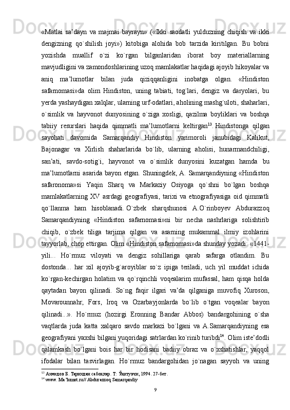 «Matlai   sa’dayn   va   majmai   bayrayn»   («Ikki   saodatli   yulduzning   chiqish   va   ikki
dengizning   qo`shilish   joyi»)   kitobiga   alohida   bob   tarzida   kiritilgan.   Bu   bobni
yozishda   muallif   o`zi   ko`rgan   bilganlaridan   iborat   boy   materiallarning
mavjudligini va zamondoshlarining uzoq mamlakatlar haqidagi ajoyib hikoyalar va
aniq   ma’lumotlar   bilan   juda   qiziqqanligini   inobatga   olgan.   «Hindiston
safarnomasi»da   olim   Hindiston,   uning   tabiati,   tog`lari,   dengiz   va   daryolari,   bu
yerda yashaydigan xalqlar, ularning urf-odatlari, aholining mashg`uloti, shaharlari,
o`simlik   va   hayvonot   dunyosining   o`ziga   xosligi,   qazilma   boyliklari   va   boshqa
tabiiy   resurslari   haqida   qimmatli   ma’lumotlarni   keltirgan 13
.   Hindistonga   qilgan
sayohati   davomida   Samarqandiy   Hindiston   yarimoroli   janubidagi   Kalikut,
Bajonagar   va   Xirlish   shaharlarida   bo`lib,   ularning   aholisi,   hunarmandchiligi,
san’ati,   savdo-sotig`i,   hayvonot   va   o`simlik   dunyosini   kuzatgan   hamda   bu
ma’lumotlarni   asarida  bayon  etgan.   Shuningdek,   A.  Samarqandiyning  «Hindiston
safaronoma»si   Yaqin   Sharq   va   Markaziy   Osiyoga   qo`shni   bo`lgan   boshqa
mamlakatlarning   XV   asrdagi   geografiyasi,   tarixi   va   etnografiyasiga   oid   qimmatli
qo`llanma   ham   hisoblanadi.   O`zbek   sharqshunosi   A.O`rinboyev   Abdurazzoq
Samarqandiyning   «Hindiston   safarnomasi»ni   bir   necha   nashrlariga   solishtirib
chiqib,   o`zbek   tiliga   tarjima   qilgan   va   asarning   mukammal   ilmiy   izohlarini
tayyorlab, chop ettirgan. Olim «Hindiston safarnomasi»da shunday yozadi: «1441-
yili...   Ho`rmuz   viloyati   va   dengiz   sohillariga   qarab   safarga   otlandim.   Bu
dostonda...   har   xil   ajoyib-g`aroyiblar   so`z   ipiga   teriladi,   uch   yil   muddat   ichida
ko`rgan-kechirgan   holatim   va   qo`rqinchli   voqealarim   mufassal,   ham   qisqa   holda
qaytadan   bayon   qilinadi.   So`ng   faqir   ilgari   va’da   qilganiga   muvofiq   Xuroson,
Movarounnahr,   Fors,   Iroq   va   Ozarbayjonlarda   bo`lib   o`tgan   voqealar   bayon
qilinadi...».   Ho`rmuz   (hozirgi   Eronning   Bandar   Abbos)   bandargohining   o`sha
vaqtlarda   juda   katta   xalqaro   savdo   markazi   bo`lgani   va   A.Samarqandiyning   esa
geografiyani yaxshi bilgani yuqoridagi satrlardan ko`rinib turibdi 14
. Olim iste’dodli
qalamkash   bo`lgani   bois   har   bir   hodisani   badiiy   obraz   va   o`xshatishlar,   yaqqol
ifodalar   bilan   tasvirlagan.   Ho`rmuz   bandargohidan   jo`nagan   sayyoh   va   uning
13
  Ахмедов   Б .  Тарихдан   сабоқлар .  Т :  Ўқитувчи , 1994.  27- бет .
14
 www. Ma’lumot.ru// Abdurazzoq Samarqandiy
9 