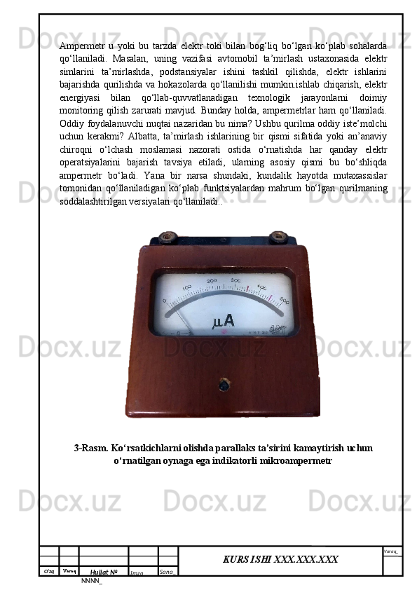 O‘zq    Varaq
Hujjat №
NNNN_ Imzo _ Sana _ Varaq _
KURS ISHI XXX.XXX.XXX
 Ampermetr   u   yoki   bu   tarzda   elektr   toki   bilan   bog‘liq   bo‘lgan   ko‘plab   sohalarda
qo‘llaniladi.   Masalan,   uning   vazifasi   avtomobil   ta’mirlash   ustaxonasida   elektr
simlarini   ta’mirlashda,   podstansiyalar   ishini   tashkil   qilishda,   elektr   ishlarini
bajarishda qurilishda va hokazolarda  qo‘llanilishi  mumkin.ishlab  chiqarish,  elektr
energiyasi   bilan   qo‘llab-quvvatlanadigan   texnologik   jarayonlarni   doimiy
monitoring   qilish   zarurati   mavjud.   Bunday   holda,  ampermetrlar   ham   qo‘llaniladi.
Oddiy foydalanuvchi nuqtai nazaridan bu nima? Ushbu qurilma oddiy iste’molchi
uchun   kerakmi?   Albatta,   ta’mirlash   ishlarining   bir   qismi   sifatida   yoki   an’anaviy
chiroqni   o‘lchash   moslamasi   nazorati   ostida   o‘rnatishda   har   qanday   elektr
operatsiyalarini   bajarish   tavsiya   etiladi,   ularning   asosiy   qismi   bu   bo‘shliqda
ampermetr   bo‘ladi.   Yana   bir   narsa   shundaki,   kundalik   hayotda   mutaxassislar
tomonidan   qo‘llaniladigan   ko‘plab   funktsiyalardan   mahrum   bo‘lgan   qurilmaning
soddalashtirilgan versiyalari qo‘llaniladi..
3-Rasm. Ko‘rsatkichlarni olishda parallaks ta’sirini kamaytirish uchun
o‘rnatilgan oynaga ega indikatorli mikroampermetr 