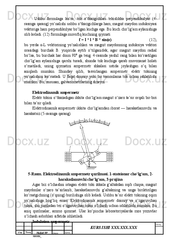 O‘zq    Varaq
Hujjat №
NNNN_ Imzo _ Sana _ Varaq _
KURS ISHI XXX.XXX.XXX
 Ushbu   formulaga   ko‘ra,   tok   o‘tkazgichlari   tekislikka   perpendikulyar   (4-
rasmga qarang) yo‘nalishi ushbu o‘tkazgichlarga ham, magnit maydon induksiyasi
vektoriga ham perpendikulyar bo‘lgan kuchga ega. Bu kuch cho‘lg‘am aylanishiga
olib keladi. (12) formulaga muvofiq kuchning qiymati 
f = I * l * B * sin(α)  (12),
bu   yerda   α-L   vektorining   yo‘nalishlari   va   magnit   maydonning   induksiya   vektori
orasidagi   burchak   B.   yuqorida   aytib   o‘tilganidek,   agar   magnit   maydon   radial
bo‘lsa,   bu  burchak  har   doim  90 0
  ga  teng.  4-rasmda   yashil  rang  bilan  ko‘rsatilgan
cho‘lg‘am   aylanishiga   qarshi   turadi,   shunda   tok   kuchiga   qarab   muvozanat   holati
o‘rnatiladi,   uning   qiymatini   ampermetr   shkalasi   ustida   joylashgan   o‘q   bilan
aniqlash   mumkin.   Shunday   qilib,   tasvirlangan   ampermetr   elektr   tokining
yo‘nalishini  ko‘rsatadi.   U faqat  doimiy  yoki  bir  tomonlama  tok uchun  ishlatilishi
mumkin. Bu, xususan, galvanometrlarning dizayni.
Elektrodinamik ampermetr
Elektr tokini o‘tkazadigan ikkita cho‘lg‘am magnit o‘zaro ta’sir orqali bir-biri
bilan ta’sir qiladi.
Elektrodinamik ampermetr ikkita cho‘lg‘amdan iborat — harakatlanuvchi va
harakatsiz (5-rasmga qarang).
5-Rasm. Elektrodinamik ampermetr qurilmasi. 1-statsionar cho‘lg‘am, 2-
harakatlanuvchi cho‘lg‘am, 3-prujina
Agar biz o‘lchashni istagan elektr toki ikkala g‘altakdan oqib chiqsa, magnit
maydonlar   o‘zaro   ta’sirlanib,   harakatlanuvchi   g‘altakning   va   unga   biriktirilgan
ko‘rsatgichning (o‘qning) burilishiga olib keladi. Ushbu ta’sir elektr tokining oqim
yo‘nalishiga   bog‘liq   emas.   Elektrodinamik   ampermetr   doimiy   va   o‘zgaruvchan
tokni, shu jumladan tez o‘zgaruvchan tokni o‘lchash uchun ishlatilishi mumkin. Bu
aniq   qurilmalar,   ammo   qimmat.   Ular   ko‘pincha   laboratoriyalarda   mos   yozuvlar
o‘lchash asboblari sifatida ishlatiladi.
Induksion ampermetr 