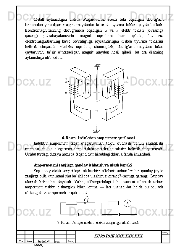 O‘zq    Varaq
Hujjat №
NNNN_ Imzo _ Sana _ Varaq _
KURS ISHI XXX.XXX.XXX
 Metall   aylanadigan   diskda   o‘zgaruvchan   elektr   toki   oqadigan   cho‘lg‘am
tomonidan   yaratilgan   magnit   maydonlar   ta’sirida   uyurma   toklari   paydo   bo‘ladi.
Elektromagnitlarning   cho‘lg‘amda   oqadigan   I
1   va   I
2   elektr   toklari   (6-rasmga
qarang)   pulsatsiyalanuvchi   magnit   oqimlarni   hosil   qiladi,   bu   esa
elektromagnitlarning   havo   bo‘shlig‘iga   joylashtirilgan   diskda   uyurma   toklarini
keltirib   chiqaradi.   Vorteks   oqimlari,   shuningdek,   cho‘lg‘am   maydoni   bilan
qaytaruvchi   ta’sir   o‘tkazadigan   magnit   maydon   hosil   qiladi,   bu   esa   diskning
aylanishiga olib keladi.
6-Rasm. Induksion ampermetr qurilmasi
Induktiv   ampermetr   faqat   o‘zgaruvchan   tokni   o‘lchash   uchun   ishlatilishi
mumkin,   chunki   o‘zgarmas   oqim   diskda   vorteks   oqimlarini   keltirib   chiqarmaydi.
Ushbu turdagi dizayn hozirda faqat elektr hisoblagichlari sifatida ishlatiladi.
Ampermetrni zanjirga qanday ishlatish va ulash kerak?
Eng oddiy elektr zanjiridagi tok kuchini o‘lchash uchun biz har qanday joyda
zanjirga olib, qurilmani shu bo‘shliqqa ulashimiz kerak (7-rasmga qarang). Bunday
ulanish   ketma-ket   deyiladi.   Ya’ni,   o‘tkazgichdagi   tok     kuchini   o‘lchash   uchun
ampermetr   ushbu   o‘tkazgich   bilan   ketma   —   ket   ulanadi-bu   holda   bir   xil   tok
o‘tkazgich va ampermetr orqali o‘tadi.
7-Rasm. Ampermetrni elektr zanjiriga ulash usuli 