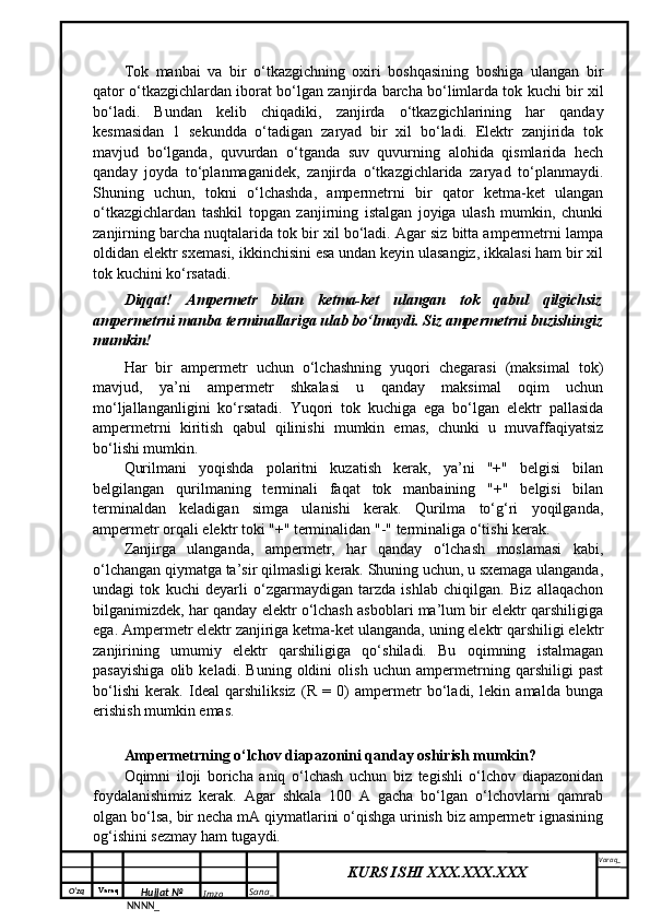 O‘zq    Varaq
Hujjat №
NNNN_ Imzo _ Sana _ Varaq _
KURS ISHI XXX.XXX.XXX
 Tok   manbai   va   bir   o‘tkazgichning   oxiri   boshqasining   boshiga   ulangan   bir
qator o‘tkazgichlardan iborat bo‘lgan zanjirda barcha bo‘limlarda tok kuchi bir xil
bo‘ladi.   Bundan   kelib   chiqadiki,   zanjirda   o‘tkazgichlarining   har   qanday
kesmasidan   1   sekundda   o‘tadigan   zaryad   bir   xil   bo‘ladi.   Elektr   zanjirida   tok
mavjud   bo‘lganda,   quvurdan   o‘tganda   suv   quvurning   alohida   qismlarida   hech
qanday   joyda   to‘planmaganidek,   zanjirda   o‘tkazgichlarida   zaryad   to‘planmaydi.
Shuning   uchun,   tokni   o‘lchashda,   ampermetrni   bir   qator   ketma-ket   ulangan
o‘tkazgichlardan   tashkil   topgan   zanjirning   istalgan   joyiga   ulash   mumkin,   chunki
zanjirning barcha nuqtalarida tok bir xil bo‘ladi. Agar siz bitta ampermetrni lampa
oldidan elektr sxemasi, ikkinchisini esa undan keyin ulasangiz, ikkalasi ham bir xil
tok kuchini ko‘rsatadi.
Diqqat!   Ampermetr   bilan   ketma-ket   ulangan   tok   qabul   qilgichsiz
ampermetrni manba terminallariga ulab bo‘lmaydi. Siz ampermetrni buzishingiz
mumkin!
Har   bir   ampermetr   uchun   o‘lchashning   yuqori   chegarasi   (maksimal   tok)
mavjud,   ya’ni   ampermetr   shkalasi   u   qanday   maksimal   oqim   uchun
mo‘ljallanganligini   ko‘rsatadi.   Yuqori   tok   kuchiga   ega   bo‘lgan   elektr   pallasida
ampermetrni   kiritish   qabul   qilinishi   mumkin   emas,   chunki   u   muvaffaqiyatsiz
bo‘lishi mumkin.
Qurilmani   yoqishda   polaritni   kuzatish   kerak,   ya’ni   "+"   belgisi   bilan
belgilangan   qurilmaning   terminali   faqat   tok   manbaining   "+"   belgisi   bilan
terminaldan   keladigan   simga   ulanishi   kerak.   Qurilma   to‘g‘ri   yoqilganda,
ampermetr orqali elektr toki "+" terminalidan "-" terminaliga o‘tishi kerak.
Zanjirga   ulanganda,   ampermetr,   har   qanday   o‘lchash   moslamasi   kabi,
o‘lchangan qiymatga ta’sir qilmasligi kerak. Shuning uchun, u sxemaga ulanganda,
undagi   tok   kuchi   deyarli   o‘zgarmaydigan   tarzda   ishlab   chiqilgan.   Biz   allaqachon
bilganimizdek, har qanday elektr o‘lchash asboblari ma’lum bir elektr qarshiligiga
ega. Ampermetr elektr zanjiriga ketma-ket ulanganda, uning elektr qarshiligi elektr
zanjirining   umumiy   elektr   qarshiligiga   qo‘shiladi.   Bu   oqimning   istalmagan
pasayishiga   olib   keladi.   Buning   oldini   olish   uchun   ampermetrning   qarshiligi   past
bo‘lishi   kerak.   Ideal   qarshiliksiz   (R   =   0)   ampermetr   bo‘ladi,   lekin   amalda   bunga
erishish mumkin emas. 
Ampermetrning o‘lchov diapazonini qanday oshirish mumkin?
Oqimni   iloji   boricha   aniq   o‘lchash   uchun   biz   tegishli   o‘lchov   diapazonidan
foydalanishimiz   kerak.   Agar   shkala   100   A   gacha   bo‘lgan   o‘lchovlarni   qamrab
olgan bo‘lsa, bir necha mA qiymatlarini o‘qishga urinish biz ampermetr ignasining
og‘ishini sezmay ham tugaydi. 