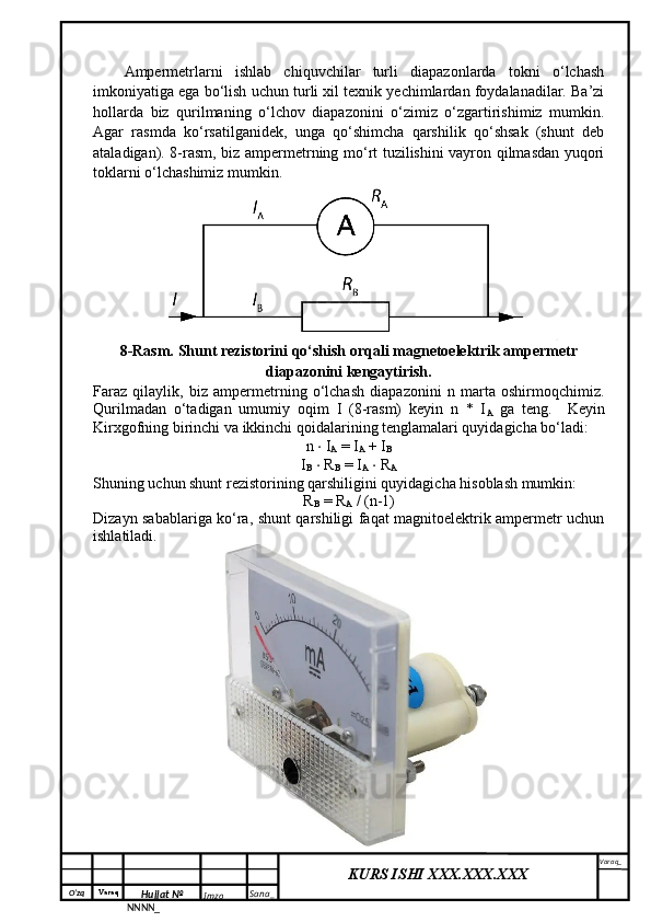 O‘zq    Varaq
Hujjat №
NNNN_ Imzo _ Sana _ Varaq _
KURS ISHI XXX.XXX.XXX
 Ampermetrlarni   ishlab   chiquvchilar   turli   diapazonlarda   tokni   o‘lchash
imkoniyatiga ega bo‘lish uchun turli xil texnik yechimlardan foydalanadilar. Ba’zi
hollarda   biz   qurilmaning   o‘lchov   diapazonini   o‘zimiz   o‘zgartirishimiz   mumkin.
Agar   rasmda   ko‘rsatilganidek,   unga   qo‘shimcha   qarshilik   qo‘shsak   (shunt   deb
ataladigan). 8-rasm, biz ampermetrning mo‘rt tuzilishini vayron qilmasdan yuqori
toklarni o‘lchashimiz mumkin.
8-Rasm. Shunt rezistorini qo‘shish orqali magnetoelektrik ampermetr
diapazonini kengaytirish.
Faraz   qilaylik,   biz   ampermetrning   o‘lchash   diapazonini   n   marta   oshirmoqchimiz.
Qurilmadan   o‘tadigan   umumiy   oqim   I   (8-rasm)   keyin   n   *   I
A   ga   teng.     Keyin
Kirxgofning birinchi va ikkinchi qoidalarining tenglamalari quyidagicha bo‘ladi:
n  ⋅  I
A  = I
A  + I
B
I
B   ⋅  R
B  = I
A   ⋅  R
A
Shuning uchun shunt rezistorining qarshiligini quyidagicha hisoblash mumkin:
R
B  = R
A  / (n-1)
Dizayn sabablariga ko‘ra, shunt qarshiligi faqat magnitoelektrik ampermetr uchun
ishlatiladi. 