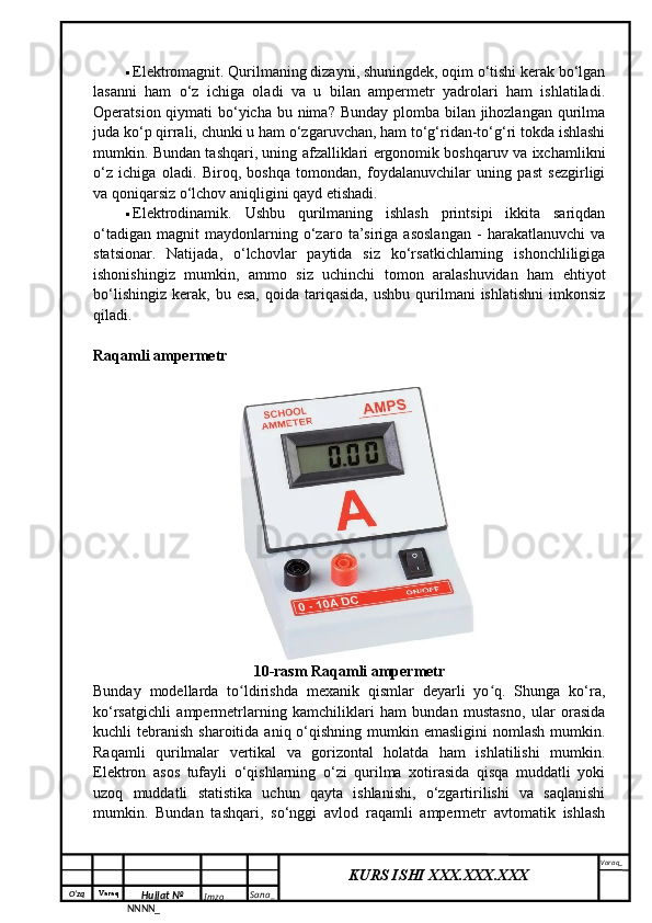 O‘zq    Varaq
Hujjat №
NNNN_ Imzo _ Sana _ Varaq _
KURS ISHI XXX.XXX.XXX
  Elektromagnit. Qurilmaning dizayni, shuningdek, oqim o‘tishi kerak bo‘lgan
lasanni   ham   o‘z   ichiga   oladi   va   u   bilan   ampermetr   yadrolari   ham   ishlatiladi.
Operatsion qiymati  bo‘yicha bu nima? Bunday  plomba bilan jihozlangan qurilma
juda ko‘p qirrali, chunki u ham o‘zgaruvchan, ham to‘g‘ridan-to‘g‘ri tokda ishlashi
mumkin. Bundan tashqari, uning afzalliklari ergonomik boshqaruv va ixchamlikni
o‘z   ichiga   oladi.   Biroq,   boshqa   tomondan,   foydalanuvchilar   uning   past   sezgirligi
va qoniqarsiz o‘lchov aniqligini qayd etishadi.
 Elektrodinamik.   Ushbu   qurilmaning   ishlash   printsipi   ikkita   sariqdan
o‘tadigan   magnit   maydonlarning   o‘zaro   ta’siriga   asoslangan   -   harakatlanuvchi   va
statsionar.   Natijada,   o‘lchovlar   paytida   siz   ko‘rsatkichlarning   ishonchliligiga
ishonishingiz   mumkin,   ammo   siz   uchinchi   tomon   aralashuvidan   ham   ehtiyot
bo‘lishingiz   kerak,   bu  esa,  qoida   tariqasida,   ushbu  qurilmani   ishlatishni   imkonsiz
qiladi.
Raqamli ampermetr
10-rasm Raqamli ampermetr
Bunday   modellarda   to ldirishda   mexanik   qismlar   deyarli   yo q.   Shunga   ko‘ra,ʻ ʻ
ko‘rsatgichli   ampermetrlarning   kamchiliklari   ham   bundan   mustasno,   ular   orasida
kuchli  tebranish  sharoitida  aniq o‘qishning  mumkin  emasligini   nomlash  mumkin.
Raqamli   qurilmalar   vertikal   va   gorizontal   holatda   ham   ishlatilishi   mumkin.
Elektron   asos   tufayli   o‘qishlarning   o‘zi   qurilma   xotirasida   qisqa   muddatli   yoki
uzoq   muddatli   statistika   uchun   qayta   ishlanishi,   o‘zgartirilishi   va   saqlanishi
mumkin.   Bundan   tashqari,   so‘nggi   avlod   raqamli   ampermetr   avtomatik   ishlash 